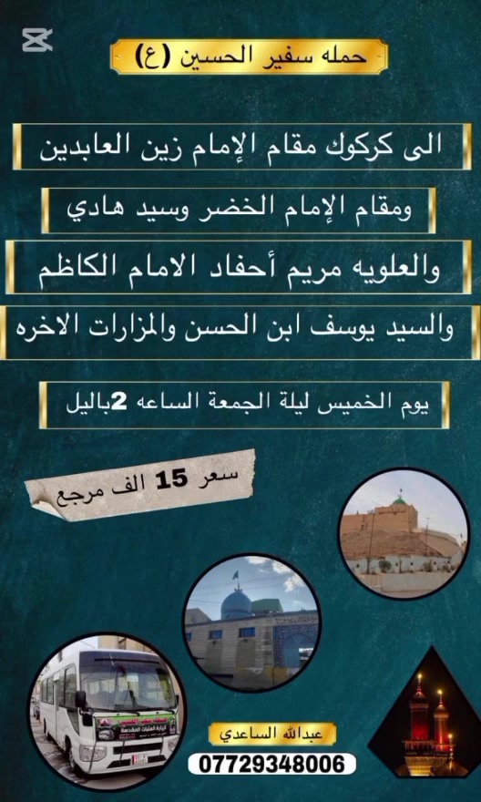سلام عليكم تنطلق حملة سفير الحسين ( ع )
يوم الخميس ليلة الجمعة المصادف 3 / 9 / 2026 
الساعة ب 2 باليل إلى كركوك إلى مقام الأمام زين العابدين 
/ والصحابي عبدالله حفيد جابر الأنصاري / السيد هادي و العلوية مريم احفاد الكاظم / مقام الأمام الحسن / السيد محمد بن الحسن / مقام الأمام الخضر / السيد يوسف بن الحسن / السيد ولي الدين حفيد الكاظم / السيد 
كمال الدين حفيد الأمام زين العابدين ع سعر النفر 
( 15 ) الف مرجع للحجز و الأستفسار اتصل على رقم 
الهاتف ( *********** ) بأدارة عبدالله الساعدي 
يوجد / واتساب / ماسنجر / خدمة الزائر شرف لنا
