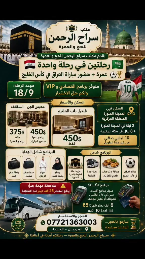 يقدم مكتب سراج الرحمن للحج والعمرة 
🇮🇶رحلتين في رحلة واحدة 🇸🇦
عمرة + حضور مباراة العراق في كأس الخليج ⚽🏆
📅 موعد الرحلة: 18 / 9
متوفر برنامج اقتصادي وVIP ولكم حق الاختيار
🕋 السكن والأسعار
--------------------
محبس الجن – السقائف
 375$ فقط
سعر العمرة +بگج حضور المباريات 450$
--------------------
🏨 فندق باب الملتزم
💰 450$ فقط يضاف 75$ سعر برنامج حضور المباريات 
-------------------
السكن في المدينة المنورة المنطقة المركزية 
📍 البرنامج: 2 ليلة في المدينة المنورة + 8 ليالٍ في مكة المكرمة
🎁 البرنامج شامل الهدايا
🧳 جنطة سفر كبيرة
🎒 جنطة سفر صغيرة
🤍 إحرام للرجال
🧕 وشاح وقبعة للنساء
🕌 البرنامج شامل
مزارات مكة المكرمة والمدينة المنورة
🚌 رحلة جدة اختيارية
🍽️ ضيافة و 3 وجبات طعام بالطريق
⚽ مباراة العراق في كأس الخليج
🔥 استمتعوا برحلتين في رحلة واحدة: أداء العمرة + حضور مباراة العراق
⚠️ ملاحظة مهمة جداً:
يدفع المعتمر 25 ألف دينار عند الانطلاقية.
💳 برنامج الأقساط
متوفر برنامج أقساط على كي كارد الرافدين
للموظف أو كفيل موظف
💰 65 ألف دينار شهرياً
📆 لمدة 10 أشهر
---------------------------
📞 للحجز والاستفسار
***********
📍 الموصل – الحدباء
سارعوا بالحجز… المقاعد محدودة
✨ سراج الرحمن للحج والعمرة — رحلتكم أمانة في أعناقنا ✨
