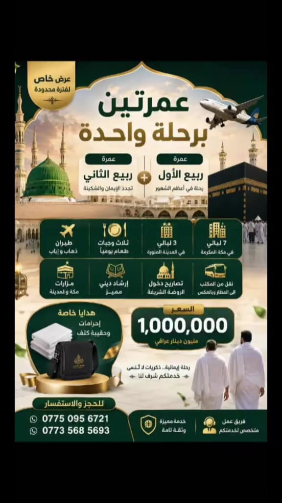 سارعوا بالحجز مقاعد الاخيره 
على الرحلات القادمه من المواعيد القريبه 

١ـ العمره طيران ٢٠٢٦/٩/٥ 
طيران ذهاب واياب 
فنادق قريبه من الحرم 
ثلاث ليالي مدينة 
سبعه ليالي مكه 
مزارات المدينة ومكه 
ثلاث وجبات طعام 
إرشاد ديني مميز 
تصاريح دخول الروضه 
نقل من المكتب الى المطار وبالعكس 

بسعـــــر مليـــــون ديـــنــــار عــــراقــــي 

٢ـ رحله إيران ٢٠٢٦/٩/١
باصات حديثه Vlp ذهاب واياب 
فنادق نضيفه ومتوسطه البعد من الحرم سيرا على الاقدام 
مزارات قم ومشهد 
جولات سياحيه وترفيهية 
مده الرحله ١٠ أيام مع أيام الذهاب والعوده 
نقل من المكتب الى الحدود وبالعكس 

بسعـــــــر ١٥٠ ألــــف عـــــــراقــــــــي 

العنوان بغداد جسر ديالى القديم شارع 70 
***********
***********
