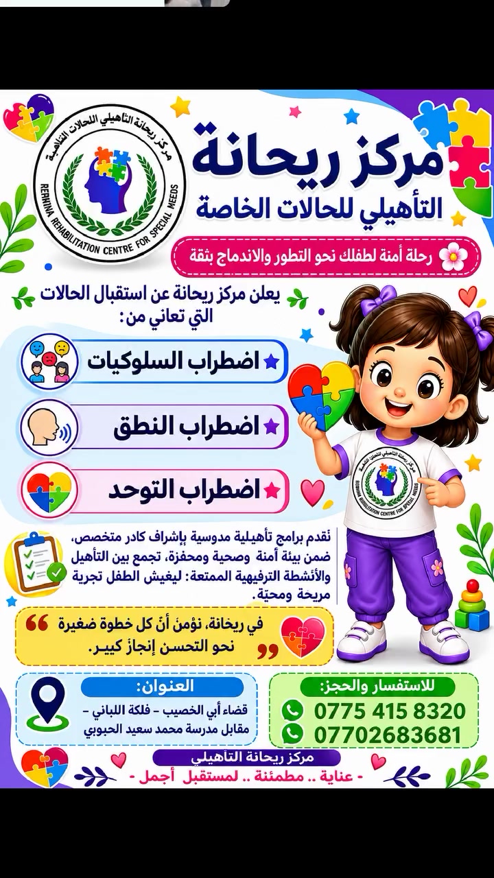 ✨ مركز ريحانة التأهيلي للحالات الخاصة ✨
🌸 حيثُ يبدأ طفلك رحلةً آمنة نحو التطوّر والاندماج بثقة 🌸

يسرّ مركز ريحانة التأهيلي أن يعلن عن استقبال الأطفال الذين يحتاجون إلى رعاية وتأهيل متخصص، في مجالات:

🔹 اضطراب السلوكيات
🔹 اضطراب النطق والكلام
🔹 اضطراب طيف التوحّد
🔹 حالات الضمور

نقدّم لأطفالكم برامج تأهيلية مدروسة بعناية، بإشراف كادر متخصص يمتلك خبرة طويلة في التعامل مع الحالات الخاصة، ضمن بيئة:

🛡️ آمنة وصحية
🌿 محفّزة ومطمئنة
🎯 داعمة للتعلّم وتنمية المهارات
💬 مشجّعة على التعبير عن القدرات بأفضل صورة

ولأنّ الطفل يتعلّم أكثر حين يشعر بالفرح والاطمئنان، فقد وفّر المركز ألعاباً ترفيهية وأنشطة ممتعة تجعل وقت التأهيل تجربة مبهجة ومحبّبة للأطفال 🎠🧩🎨

في مركز ريحانة نؤمن أنّ كل طفل يمتلك طاقة جميلة تستحق الرعاية، وأنّ كل خطوة صغيرة نحو التحسّن هي إنجاز كبير يستحق الفخر 🌟💚

📍 العنوان:
قضاء أبي الخصيب – فلكة اللباني – مقابل مدرسة محمد سعيد الحبوبي

📞 للاستفسار والحجز:
***********
***********

🌸 مركز ريحانة التأهيلي 🌸
رعايةٌ مطمئنة… وتأهيلٌ بحبّ 💖
