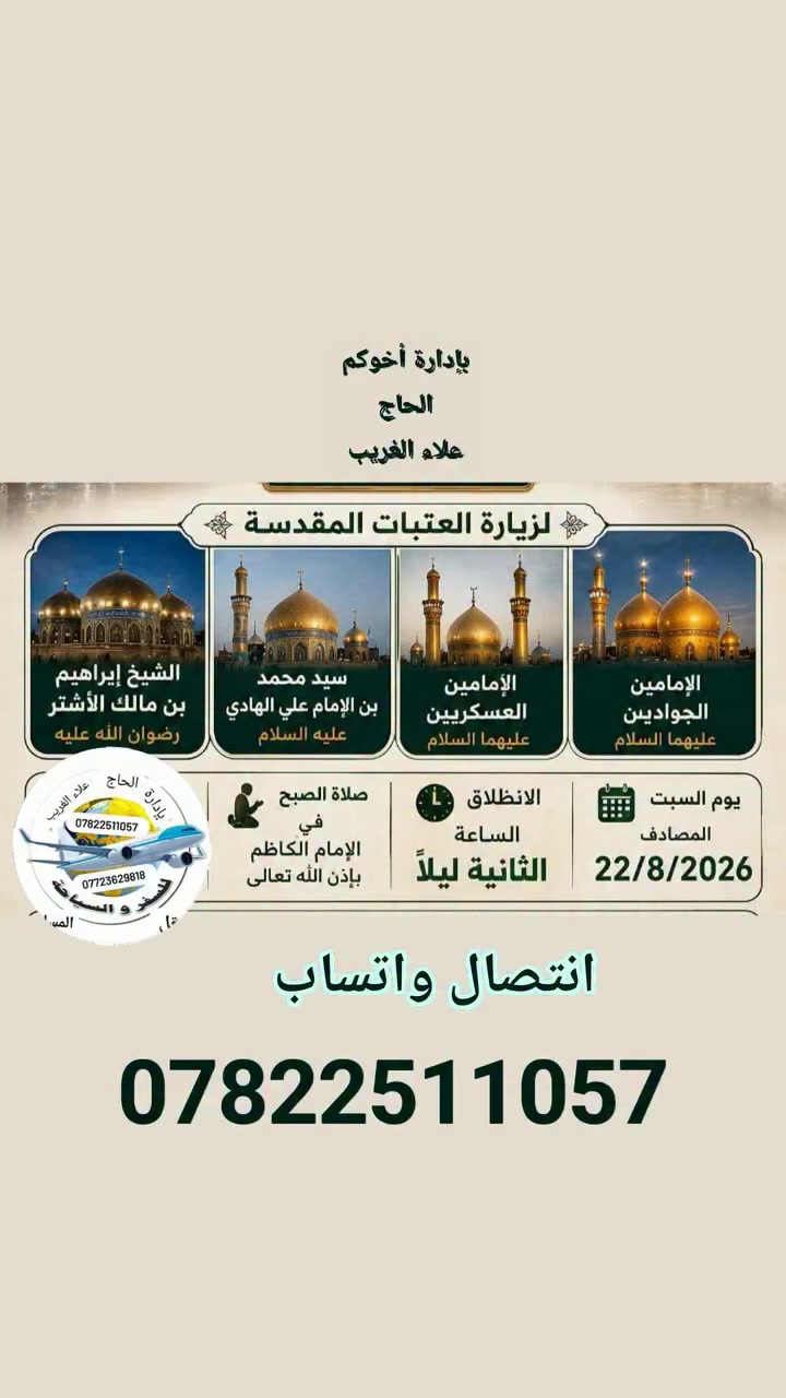 ستنطلق حمله إلى سامراء يوم السبت القادم انشاء الله 
                   8ربيع الأول 
استشهاد الامام الحسن العسكري عليه السلام 
            حمله 
الإمامين الكاضمين ع
الإمامين العسكريين 
سيد محمد سبع الدجيل 
مرقد الشيخ ابراهيم ابن مالك الاشتر 
   سارع بل حجز قبل فوات الاوان 

للحجز والاستفسار الاتصال بنا أو مرسله البيج 
العنوان الشركة بابل الحله المدحتيه الحمزة الغربي الشوملي خيكان الغربي 
*********** انتصال واتساب 
خدمت الزور شرف لنا 
المصداقية شعارنا 
راحة  الزائرين هدفنا 
ومن الله التوفيق والأمان 
بإدارة أخوكم الحاج 
علاء الغريب 
إشارة وتنبيه للجميع متابعين #الكرام
