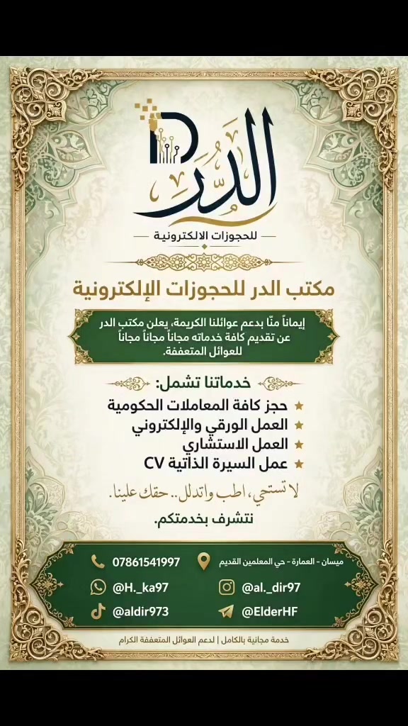 > مكتب الدر للحجوزات الإلكترونية*

> إيماناً منا بدعم عوائلنا الكريمة، يعلن مكتب الدر عن تقديم كافة خدماته *مجاناً مجاناً مجاناً* للعوائل المتعففة.
> 
> خدماتنا تشمل:
> ✅ حجز كافة المعاملات الحكومية
> ✅ العمل الورقي والإلكتروني
> ✅ عمل الاستشارية
> ✅ عمل السيرة الذاتية CV

> *لا تستحي، اطلب واتدلل.. حقك علينا.*
> نتشرف بخدمتكم.

> 📍 العمارة - حي المعلمين القديم
> 📱 للتواصل ***********
> كله بلاش
> لا تستحي.. اطلب وادلل 💜❤#
