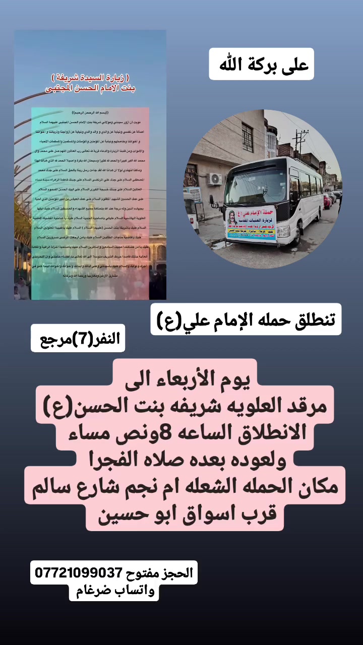على بركة الله 
تنطلق حمله الإمام علي(ع)
1-يوم الأربعاء إلى مرقد العلويه شريفه بنت الحسن 
الانطلاق الساعه 8ونص مساء 
ولعوده بعده صلاه الفجرا  النفر(7)مرجع 

2-ويوم الخميس إلى كربلاء المقدسة ومخابز باب الاغا 
الانطلاق الساعه 4عصرا  النفر(6)مرجع 

3-ويوم الجمعه إلى النجف الاشرف وزياره المقابر ولكوفه 
الانطلاق الساعه 8ونص مساء النفر(10)مرجع 

مكان الحمله الشعله ام نجم شارع سالم 
قرب أسواق ابو حسين 
الحجز مفتوح ***********واتساب ضرغام
