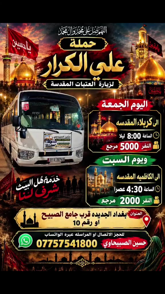 🟥 /// تعلن حملة علي الكرار 🟥
🟥اليوم الجمعه🟥
🟥الى كربلاء المقدسه الساعه 8:00 ليلأالنفر 5000 مرجع
🟥يوم السبت🟥
🟥 الكاظميه المقدسه الساعه 4:30عصرآ النفر2000 مرجع
العنوان بغداد جديده فلكة الاوله قرب جامع الصبيح او رقم ١٠ للحجز الاتصال او المراسله عبره الواتساب 
*********** حسين الصبيحاوي
*********** نشأت علي كامل
