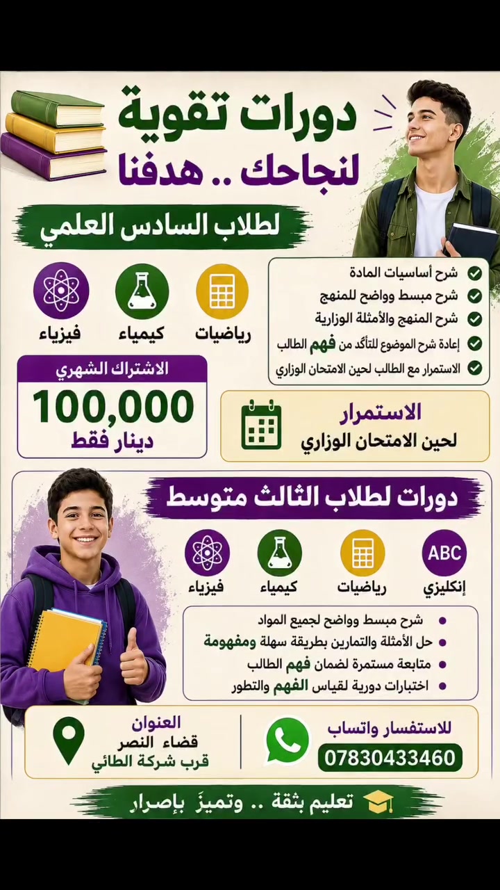 📚 دورات تقوية لطلاب السادس العلمي والثالث المتوسط

🎓 السادس العلمي
فيزياء • كيمياء • رياضيات

✅ شرح أساسيات المادة
✅ شرح مبسط وواضح للمنهج
✅ شرح المنهج والأمثلة الوزارية
✅ إعادة شرح الموضوع للتأكد من فهم الطالب
✅ الاستمرار مع الطالب لحين الامتحان الوزاري

💰 الاشتراك الشهري: 100,000 دينار فقط

📘 الثالث المتوسط
فيزياء • كيمياء • رياضيات • إنكليزي

شرح مبسط + حل الأمثلة والتمارين + متابعة مستمرة لضمان فهم الطالب وتطوير مستواه.

📍 العنوان: قضاء النصر – قرب شركة الطائي
📱 للاستفسار عبر واتساب: ***********

🎯 الهدف : فهم المادة أولاً… والنجاح والتفوق ثانياً.
