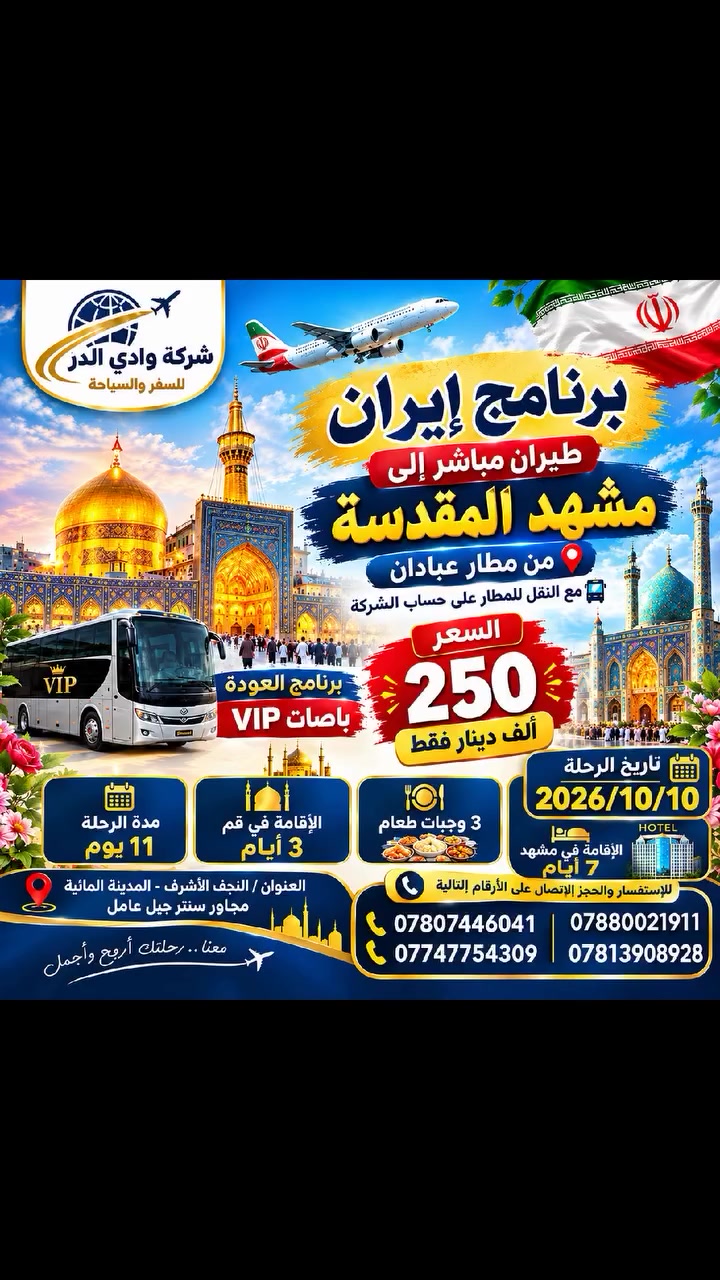 تعلن شركة  وادي الدر للسفر والسياحه ✈️✈️ 🇮🇷🇮🇷🇮🇷
  برنامج ايران طيران مباشر الى مشهد المقدسه من مطار عبادان
مع النقل للمطار على حساب الشركة
_________________________
برنامج الذهاب طيران مشهد مباشر والعوده بر باصات VIP رجال الأعمال🔺250 الف 🔺 
طيران مشهد مباشر 
تاريخ الرحله يوم 2026/10/10
تاريخ الرحله يوم2026/10/15
الذهاب طيران مباشر مشهد 
والعودة بری
 باصات VIP
 علما بدون اضافات فقط🔺250الف
* علما ان البرنامج شامل
🔵مدة البرنامج 11 يوم
🔴(يشمل :  النقل + السكن +ثلاث وجبات طعام في مشهد فقط    المزارات والجولات السياحية)
🔴رحلات مميزة بكادر ذو كفاءة عالية
🔵 يتوفر مترجم مجاني مع النقل خلال الرحلة ولمرافقة المرضى الى المستشفيات اوطبيب 
🔵الاطفال دون سن الخامسة فقط تذكرة الطيران . بدون سرير ومقعد باص 
------------------------------------------
🔺اليوم الاول/ عند الوصول الى مدينة مشهد المقدسة  اقامه   ((  7  )) أيام لزيارة الامام الرضا(ع) والمزارات: وجولات سياحيه
🔺اليوم الثاني /يوم حر
🔺اليوم الثالث/مزار ياسر وناصر + چالي دره + مول 
🔺اليوم الرابع / برامج اختياري 
🔺 اليوم الخامس / سفره سياحية الى جبل گوسنگي + بارك مشهد + حديقة الزهور 
🔺اليوم السادس/ برنامج اختياري
🔺 اليوم السابع/ المغادرة من مشهد الى منطقة نيشابور لزيارة قدم الامام الرضا(ع) 
🔸 اليوم الثامن / عند الوصول الى قم المقدسة استلام الغرف الساعة 12 ظهراً 3 ايام 2 ليالي 
🔸اليوم التاسع / مزارات قم جامع جمكران مقام الامام المهدي (ع) واربعين علويه وموسى المبرقع 
🔸اليوم العاشر / مغادرة من قم 
🔸اليوم الحادي عشر / الوصول الى ارض الوطن
-------------------------------------------------------------
البرنامج البري مشهد قم ميشابور : من باب الشركه الى باب الشركه باصات VIP رجال اعمال 3ليالي 4ايام قم المقدسه مع المزارات 4ليالي 5ايام في مشهد المقدسه 🍕🥯🍛3وجبات طعام مع الجولات السياحيه والدينيه السعر🔺 185الف🔺مدة 11يوم 
------------------------------------------------------------------
برنامج مشهد قم ذهاب طيران مباشر لمشهد ولمده سبع ايام وطيران من مشهد لقم لمده ثلاث ايام و من قم طيران مباشر الى عبادان 375 الف فقط
------------------------------------
العنوان /النجف الاشرف - المدينة المائية - مجاور سنتر جبل عامل 
للاستفسار الاتصال على الارقام التاليه
***********
***********
***********
***********

