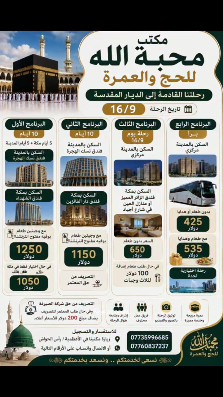 0يعلن مكتب محبة الله للحج والعمرة عن رحلاتها الى بيت الله الحرام 🕋✈️🚍🏥👍
إعلان هــــام | احجز الآن ✴️ والمقاعد محدودة 
⚠️عـــــــــــــرض خــــــــــــــاص⚠️المقاعد محدودة ✈️🚍
               عمرة ربيع الأول وربيع الآخر 
              لعام 2026 ✨ خصم خاص للشركات و المتعهدين -------------------------  مواعيدالرحلات الطيران والبري ✈️🚍🙏🌏
20\9✈️🚍
25\9✈️🚍
30\9✈️🚍🕋
 ربيع الآخر باقي مقاعد محدودة✈️🚍
⚽حضور مباريات الخليجي جدةالتسجيل مفتوح ✈️🚍
10ليالي
 فنادق المدينة مركزية قريبة للحرم فنادق مكة شارع اجياد قريبة للحرم المكي لجميع البرامج الطيران والبري 
━━━━━━━━━━━━━
عمرة ( الموظفين ) 5ليالي ✈️🏥🕋 كل اسبوع  الجمعة أو السبت وحسب إصدار الفيزة
فنادق شارع اجياد🏙👍
575$ دولار
━━━━━━━━━━━━━
✈️ البرنامج الجوي (10 أيام)
السكن رباعي: 625 دولار
━━━━━━━━━━━━━
🔹 ✈️خطوط الطيران: االعالمية
🏥فنادق المدينة مركزية قرب المسجد النبوي الشريف 👍
🏨 السكن: مكة المكرمة – شارع أجياد قريب للحرم فنادق
الزائر المتميز👍✈️🚍
━━━━━━━━━━━━━━━
🚌 برنامج البر
💰 السعر: 425$ دولاؤ
🏨 السكن: مكة المكرمة – شارع أجياد او محبس الجن
🚌 حسب المتوفر مقاعد محدودة 
بدون طعام او هدايا ----------------------------
✅ البرنامج شامل جميع الخدمات
👍تذكرة طيران
✔️ تأشيرة (فيزا)
✔️ النقل باصات حديثة
✔️ المزارات الدينية
✔️ الإرشاد الديني للمذهبين
✔️ زيارة الروضة
✔️ إضافة مبلغ 100$طعام  وجبتين المدينةثلاث وجبات  طعام بوفيه عراقي مكة 
✈️إضافة 200$  تصريف الدولار للمسافرين طيران لجميع برامج الطيران✈️👍
✔️ هدايا حقيبة 2واحرام رجالي نسائي
🌏سفرة سياحية جدة اختياري🚐👍
🌏إضافة فرق مبلغ تسكين ثلاثي ثنائي سنكل✈️🕋
🚐سيارة خاصة حديثة🚐 صغيرة سريعة 20$ نقل مدينة مكة طريق 3ساعات ونصف 
 _________________________

🧳 المستمسكات المطلوبة للحجز

🔹 الجواز الأصلي
🔹 صورة شخصية بخلفية بيضاء
______________________
📝 للحجز🌏👍☎️ والاستفسـار :تفضلوا بزيارتنا في مقر مكتبنا في 
الاعظمية  
الاتصال على الواتس اب للارقام التالية 
***********
***********
