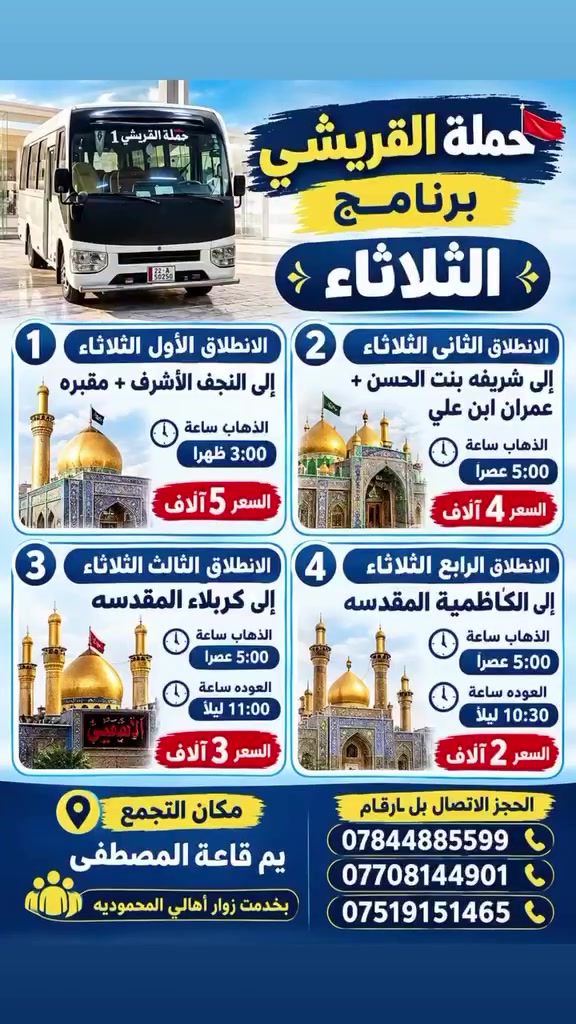 *حملة القريشي🚩*
*برنامج*الثلاثاء*
*الانطلاق الأول الثلاثاء*
*الى النجف الأشرف+مقبره
الذهاب ساعه⏰3:00ضهرآ
السعر 5الاف

*الانطلاق الثاني الثلاثاء*
*الى شريفه بنت الحسن+عمران ابن علي*
الذهاب ساعه5:00عصرا
*السعر4الاف*

*الانطلاق الثالث.الثلاثاء*
*إلى كربلاء المقدسه*
الذهاب ساعه5:00عصرا
العوده ساعه⏰11:00ليل
*السعر3الاف*

*الانطلاق الرابع الثلاثاء*
إلى الكاظمية المقدسه
الذهاب ساعه⏰5:00عصرآ
العوده ساعه⏰10:30ليل
السعر 2الاف
*📍 مكان التجمع:* *يم قاعه المصطفى* 
الحجز الاتصال بل ارقام 
***********☎️
***********📞
***********📞
