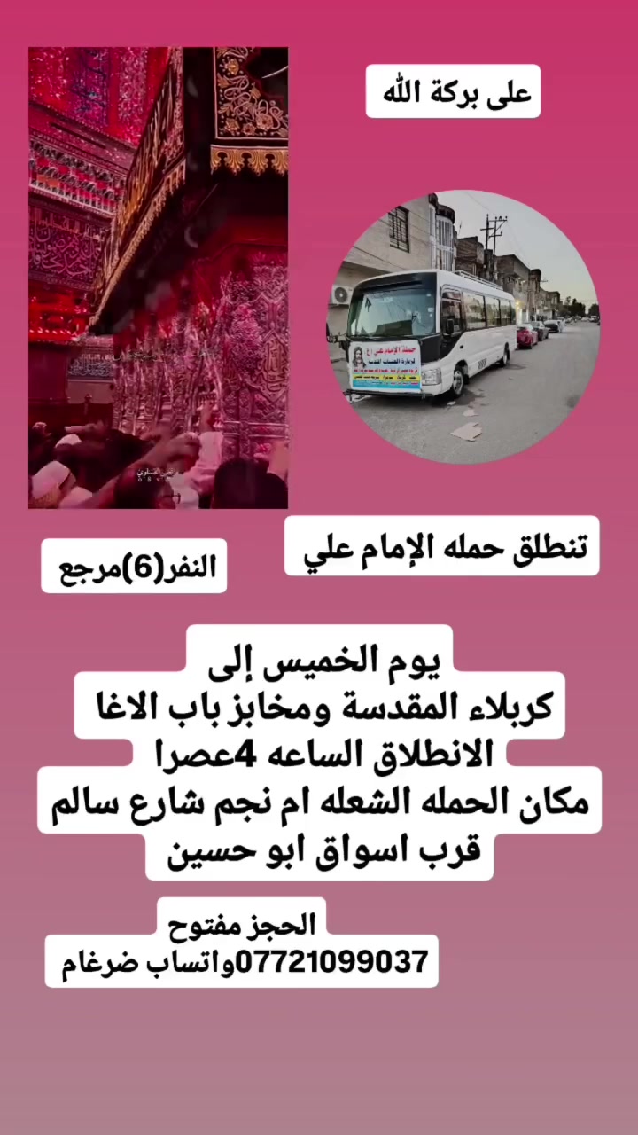 على بركة الله 
تنطلق حمله الإمام علي(ع)
1-يوم الخميس إلى كربلاء المقدسة ومخابز باب الاغا 
الانطلاق الساعه 4عصرا النفر(6)مرجع 
سياره رقم 1
يوم الجمعة إلى سامراء المقدسة وسيد محمد 
الانطلاق بعده صلاه الضهرا النفر(10)مرجع 
سياره رقم 2
يوم الجمعة إلى النجف الاشرف وزياره المقابر ولكوفه 
الانطلاق الساعه 8ونص مساء النفر(10)مرجع 

مكان الحمله الشعله ام نجم شارع سالم 
قرب أسواق ابو حسين 
الحجز مفتوح ***********واتساب ضرغام
