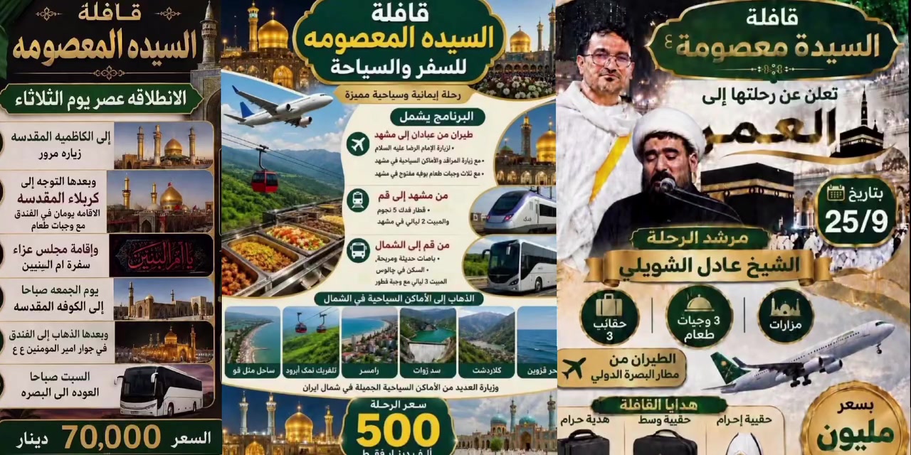 برامج قافلة السيدة المعصومة
برنامج الاول:_ برنامج العمرة 
👈 سعر البرنامج  مليون دينار  👉
تاريخ الرحله ٢٥ /٩

🍁يشمل المبلغ👈 طعام بنظام بوفية مفتوح
🛩🛩 النقل طيران ذهاب واياب✈️✈️
  ♦️يرافق الحمله  مرشد ديني مع اقامة صلاة جماعة
     🌠السكن في فندق اربع نجوم🌠

            ♠️مع طباخ عراقي♠️
         ⚫ البرنامـــــــج يشمــــل⚫
     ◼️3 ايام في المدينه المنوره مع زيارة مزاراته
    ◼️٦ ايام في المكــــــه المكـــــــــرمه ومزاراته
 🎁مع تسليم ٣ حقائب هدية 
✔️️️بالاضافه الى جولات تسويقيه وترفيهيه في مكه المكرمه
 
ملاحظة:- كما لدينا عمرة نيابيه لمن اراد للاحياء والأموات علما نصف المبلغ سيذهب للفقراء والعوائل المتعففه
🔥🔥🔥🔥🔥🔥🔥🔥
البرنامج الثاني:_ برنامج سفر الى ايران (دينية وسياحيه)

سعر البرنامج ☀️☀️٥٠٠  الف دينار ☀️☀️
مع وجود برنامج ديني تاريخ السفر ١٠_٩ بسعر ٣٠٠ الف( يشمل برنامج مشهد وقم)

 ✈️✈️  النقل طيران الذهاب واياب ✈️✈️
 🚅🚅 والنقل داخلي قطار فدك وباصات vpn 🚅🚅
   🌹 مدة الرحله🌹
مشهد ٥ ايام...  ليلتان قم ٣ ليال في شمال⚘️

💥السعر يشمل :_
نقل..فندق...وجبات طعام في مشهد ووجبات فطور في الشمال 

تفاصيل الرحله
🍁التوجه من عبادان الى مشهد  بواسطه طائرة والسكن فيها ٣ ايام 
🍁وبعدها التوجه الى قم بوساطه قطار فدك المعروف بسرعته ونظافته وراحته والسكن فيها ليلتان
🍁وبعدها التوجه الى الشمال بباصات حديثه ومريحه  والسكن في جالوس ولمدة  ٣ ليال مع وجبة فطور  في منطقة جالوس
ويشمل الذهاب الى العديد مناطق في الشمال
منها 
⭐️بحر قزوين....⭐️كلادرشت..⭐️سد زوات..رامسر..⭐️تلفريك نك أبرود.. ⭐️ساحل مثل قو

☘️بالاضافه جولات ترفيهيه في مشهد  وزيارة مزاراته ومزارات قم 

🔥🔥🔥🔥🔥
البرنامج الثالث الاسبوعي كل يوم ثلاثاء

  ..بسعــــر ٧٠ الف نقل وسكن مبيت..طعام..
             
المزارات المشموله في البرنامج
الكاظميه مرورا
🏴كربلاء (مبيت ليلتين) 
🏴النجف(مبيت ليلة) 
🏴الكوفه
 
💢◾ تفاصيـــل البرنامــج◾💢:-
💎الانطلاق من البصره  الى كاظمية وبعدها الى  كربلاء والمبيت فيها ليلتين 
💎في  يوم الثالث التوجه للكوفه وبعدها النجف مبيت ليلة وفي صباح يوم السبت العوده الى البصره

السعـــر يشمــل
نقل🚌*سكن🏬*وجبة فطور وجبة طعام  🍔

🏣فندق قريب 🏣
🚌النقـل بباصـات حديثــه ومريحـه 🚌

ملاحظه١// تقيم القافله سفرة أم البنين ومجلس عزاء
ملاحظه٢// رحله في كل اسبوع لعوائل خادم الايتام 
العنوان// البصرة -الجبيله مجاور افران العلي
((خادم القافله))  (صادق ابو محمد حفظه الله) 
للحجز والاستفسار📞
***********
 ***********
