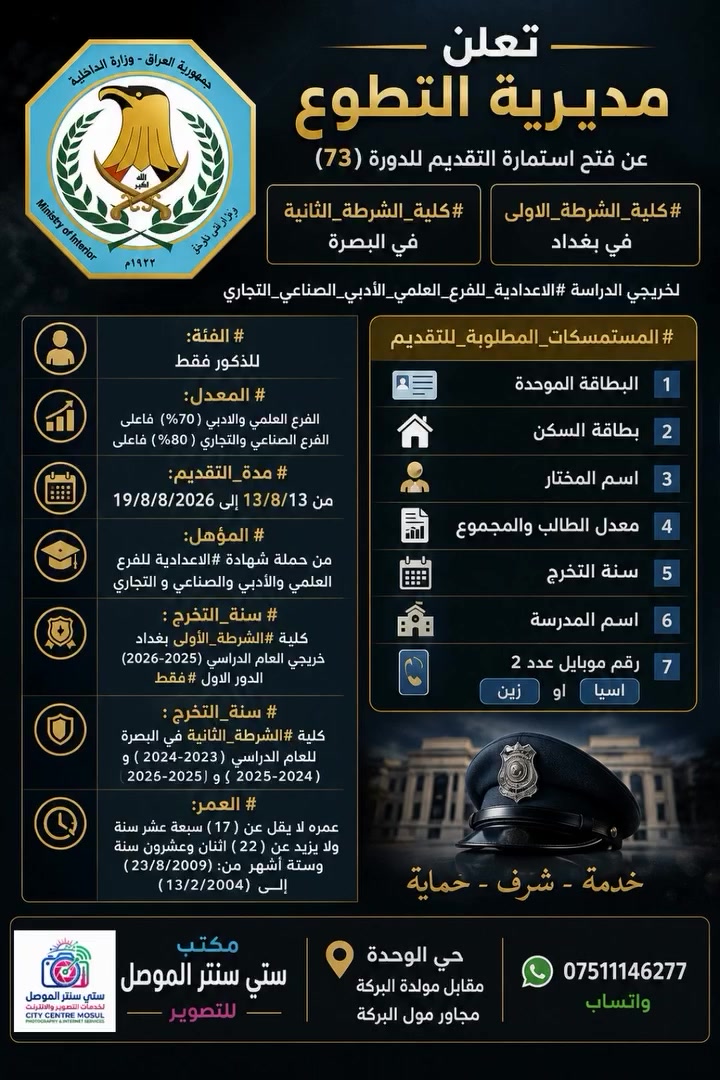 تعلن مديرية التطوع عن فتح استمارة التقديم للدورة (73) #كلية_الشرطة_الاولى في بغداد و #كلية_الشرطة_الثانية في البصرة لخريجي الدراسة #الاعدادية_للفرع_العلمي_الأدبي_الصناعي_التجاري

#المستمسكات_المطلوبة_للتقديم
1- البطاقة الموحدة
2- بطاقة السكن
3- اسم المختار
4- معدل الطالب والمجموع
5- سنة التخرج
7- اسم المدرسة
8- رقم موبايل عدد 2 #اسيا او #زين
مكتب ستي سنتر الموصل للتصوير

🔹 #الفئة: للذكور فقط

🔹 #المعدل : الفرع العلمي والادبي (70%) فأعلى
الفرع الصناعي والتجاري ( 80%) فأعلى

🔹 #مدة_التقديم: من 13/8/2026 إلى 19/8/2026

🔹 #المؤهل:  من حملة شهادة #الاعدادية للفرع العلمي والأدبي والصناعي و التجاري

🔹 #سنة_التخرج : كلية #الشرطة_الأولى بغداد خريجي العام الدراسي (2025-2026) الدور الاول #فقط

🔹 #سنة_التخرج : كلية #الشرطة_الثانية في البصرة
للعام الدراسي (2023–2024 ) و ( 2024 -2025 ) و
( 2025 -2026)

🔹 #العمر:  عمره لا يقل عن ( 17 ) سبعة عشر سنة ولا يزيد عن ( 22 ) اثنان وعشرون سنة وستة أشهر  من (13/8/2009) الــى (13/2/2004)
مكتب ستي سنتر الموصل لخدمات التصوير والانترنت 
#حي_الوحدة مقابل مولدة البركة مجاور مول البركة   *********** واتساب
