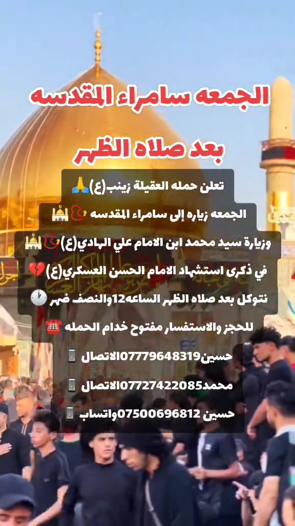ياالله 🙏 تعلن حملتنا حمله العقيله زينب(ع)يوم الجمعه 
إلى سامراء المقدسه🕌📿وسيد محمد ابن الامام علي الهادي(ع)🕌📿في ذكرى استشهاد الامام الحسن العسكري (ع)🙏💔بعد صلاة الضهر الساعه١٢:٣٠ونص🕧🧿✅مكان التجمع الشعله الأولى جامع الإمام علي ع والشعله ام نجم شارع الأمين حسينيه الصديقه الطاهرة للحجز والاستفسار مفتوح🔙📞***********الاتصال📞***********الاتصال
هاذ واتساب🔙📲***********واتساب✅☎️📱✅
