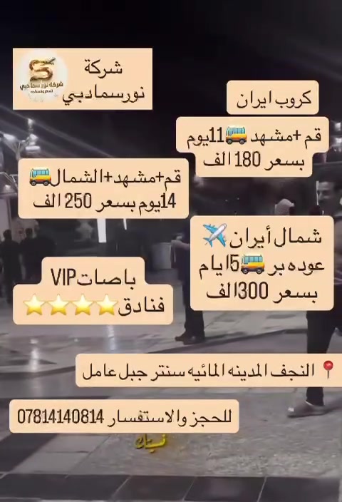 شمال أيران الساحر 🏝
‏قم 🕌 مشهد 🫶 كاشان شلالات نياسر ☄️ نيشابور 💚 نوشهر 💛 چالوس 💜 بحر الخرز قزوين 🚡 تلفريك الجبلين🚘 سدة زوات 🏕 متل قو 🏡 تسوق
‏
‏شمنتظر 🏃‍♂️ حضر كامرتك 📸 لرحلة السعادة 🥰 الاجواء تجنن 😍 فول وناسه 💃 رحلة تفتح الزهور 🌸
‏
‏14 يوم 🫣 250  ألف فقط 👊 بلااااااش

تاريخ الرحله بوم 2026/8/12

حذاري من الشركات الوهميه 
والبيجات الوهميه 
والبرامج الوهميه‏
‏
‏باوع أغاتي 👳‍♀️ ثلاث وجبات طعام 🍒🍗🥞
‏ في مدينه مشهد المقدسه 🍚☕
‏مدينة قم
‏ثلاث ليالي اربعة ايام 🔆
‏شاملة الجولات السياحية والدينية برفقة كادر ممتاز
‏👇👇اختيارية
‏كاشان شلالات نياسر 〽️ نسمات الهواء البارد ومكسرات الجبال 🎑 ومشروبات الورد الطبيعي 🌸🌺 جمكران مقام الامام المهدي 🌙 اربعين علويه 🕋 بيت النور 🌠
‏
‏شمال ايران الساحر 🏝
‏لمدة ثلاث ليالي 🌄 اربعة ايام ذهبية 💛
‏الجولات السياحية في المدينة ⬇️
‏نمك ابرود 🚠 الجبال الخضراء الشاهقه 🏔️ شنكلبانه 😆 ساحل بحر قزوين 🌊 متل قو 🏊‍♂️🏄‍♀️ غابات سدة زوات 🌳 بحيرة اويدر 🚣‍♀️🚤 والكثير من الفقرات الجميلة 🏖️
‏
‏مدينة مشهد المقدسة 🤲
‏ لمدة ثلاث ليالي 😇 اربعة ايام
‏الجولات في المدينة تشمل 👈
‏زيارة الامام الرضا عليه السلام 🕌 ياسر وناصر اخوان الامام الرضا 🕋 جبل النور 🌄 حدائقة ومتنزهات باغ مشهد 🦚🦜🦈🐳 مولات مشهد مول كوك تسوق 🛍️ وتبضع من اسواق مشهد رخيصة الثمن 😀 والكثير من فقرات الرائعه
‏
‏أنتباه 🚘
‏🟩 لا توجد اي اجور اضافيه داخل ايران
‏🟩 البرنامج كاملا ومفصل في التعليقات
‏🟩 لا يجوز الغاء الحجز وعند الغاء الحجز يستقطع نصف المبلغ
‏
‏ نتعهد في التالي ⬇️
‏
‏📺 السعر للبالغ 250 الف عراقي الطفل بلا سرير فقط مقعد بالباص 100 الف الرضيع مجاناً
‏📺 النقل باصات vip حديثة ومكيفة 🚌
‏📺 السكن بفنادق ممتازه ومميزه جدا 🏬🏫
‏📺 ثلاث وجبات طعام في مدينه مشهد المقدسه 🥘🫖 مع وجبه فطور في شمال أيران 🍉🥗🫖
‏📺 السكن ثلاثي ورباعي وخماسي ومن يرغب بغرفة مزدوجة اضافة 25 الف غرفة سنكل 100 ألف عراقي
‏
‏الشركة توفر مترجم للمراجعة في الامور الطبية مجانا 🩺🌡️💊 عافاكم الله
‏
‏🩷 دوام الشركة من الساعة 9:00 صباحا الى 11 مساء 🩷
‏
‏ للحجز والاستفسار
النجف المدينه المائيه  سنتر جبل عامل مقابيل شارع الصب 
شرمه نور سما دبي 
***********
***********
***********
