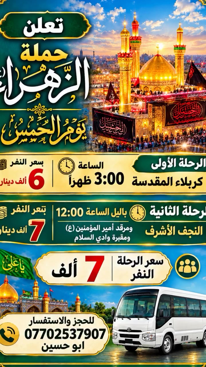 تنطلق حملة الزهراء ع
يوم الخميس الى كربلاء المقدسة
السيارة الأولى الساعة 1 ظهرا 
السيارة الثانية الساعة 3 الظهر
سعر النفر 6 الاف 
~~~~~~~~~~~~~~~~
والى النجف الاشرف يوم الخميس بالليل الساعة 12 ليلا
سعر النفر 7 الاف
التجمع قرب مطعم ركن السفير 
للحجز *********** ابو حسين
