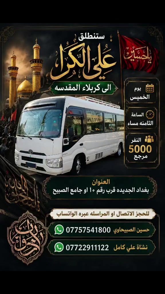 🟥 /// تعلن حملة علي الكرار (ع) ///🟥
🟥اليوم الخميس 🟥 
🟥 الى كربلاء المقدسه الساعه الثامنه مساءآ النفر(٥٠٠٠)مرجع
العنوان بغداد جديده فلكة الاوله قرب جامع الصبيح او رقم ١٠ للحجز الاتصال او المراسله عبره الواتساب 
*********** حسين الصبيحاوي
*********** نشأت علي كامل

