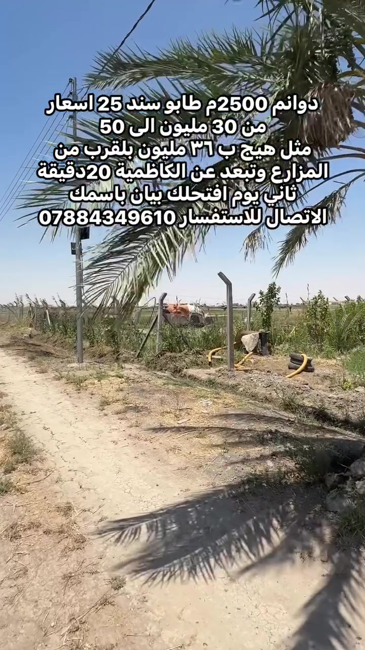 الموقع: الشيخ عامر، وتبعد عن الكاظمية حوالي 20 دقيقة
فقط.وبسعر مثل هيج ارض ٣٦وانت صاعد الى 50 مليون حسب الموقع 

مساحة الدونم 2500.
تصلح مزارع وشاليهات 
جميع الخدمات الأساسية متوفرة.
بسعر مناسب من 35مليون الى 50 مليون 
اغتنم الفرصة قبل نفادها، وتواصل الآن لمعرفة المزيد من التفاصيل أو لحجز موعد للمعاينة - للتواصل عبر واتساب او الاتصال فقط 
***********
