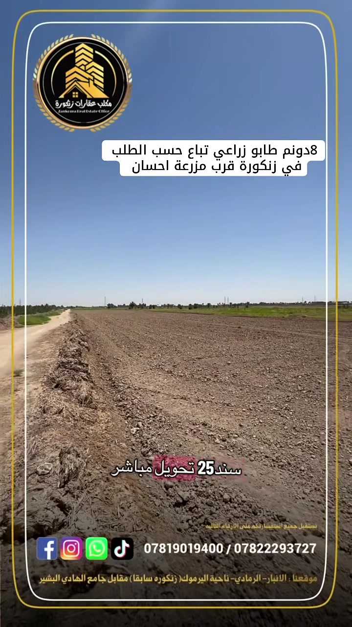 🌟 دوانم طابو زراعي في الرمادي (زنكورة) 🌟

أرض زراعية مميزة للبيع (كاملة أو مجزأة حسب الطلب)
هل تبحث عن المكان المثالي لإنشاء مزرعتك الخاصة، أو تبحث عن استثمار مضمون ومستقبلي؟ نقدم لكم أرضاً بموقع استراتيجي ومواصفات متكاملة:

📍 الموقع الجغرافي:

 العنوان: الأنبار - الرمادي - زنكورة.
 العلامات الدالة: بالقرب من مزرعة الشيخ إحسان أو مفرق زنكورة (موقع حيوي وسهل الوصول).

📐 تفاصيل ومواصفات الأرض:

 المساحة الكلية: 8 دونم.
 الوضع القانوني: طابو زراعي (سند 25) جاهز للتفريغ.
 الخدمات والممر: تقع على شارع بعرض 6 متر.
 مصدر المياه: واجهة مباشرة على مشروع ماء 

💡 مميزات إضافية وخيارات البيع:

 مرونة البيع: تباع الأرض حسب الطلب (كاملة أو قطع مجزأة تلبي رغبتكم).
 الاستخدامات المقترحة: مثالية جداً لتكون مزارع شخصية، مشاريع زراعية وإنتاجية، أو مشاريع استثمارية واعدة.

(العرض مباشر ومن المالك، نرحب بجميع الاستفسارات الجادة)

📞 للمعاينة والاستفسار:
للمزيد من التفاصيل أو لتنسيق زيارة ميدانية للموقع، يرجى التواصل معنا عبر الأرقام التالية:
 ***********
 ***********

🏛️موقع المكتب ⏬️⏬️
أو زيارة موقعنا :  الرمادي_ ناحية اليرموك (زنكوره سابقاً)_ المفرق /مقابل جامع هادي البشير (البمرعي)

#مكتب_عقارات_زنكورة
