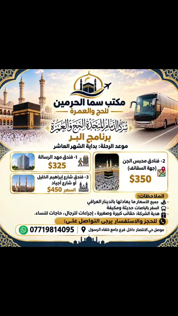 بسم الله وتوكلنا على الله 
🚌 رحلتنا القادمة براً إلى الديار المقدسة مع مكتب سما الحرمين للحج والعمره 🕋

نُعلن عن فتح باب التسجيل لرحلتنا القادمة براً ببرامج متنوعة تناسب الجميع وبأفضل الخدمات
موعد الرحلة بداية الشهر العاشر ان شاءالله 

✨ تفاصيل البرامج والأسعار:

 1️⃣ فندق مهد الرسالة:
💰 السعر: $325 (أو ما يعادله بالدينار العراقي).

 2️⃣ فنادق محبس الجن (جهة السقائف):
💰 السعر: $350 (أو ما يعادله بالدينار العراقي).

 3️⃣ فنادق شارع إبراهيم الخليل أو شارع أجياد (قريب من الحرم):
💰 السعر: $450 (أو ما يعادله بالدينار العراقي).

 🚌 التنقل بواسطة باصات حديثة ومكيفة لضمان راحتكم طوال الطريق.
 🧳 هدية الشركة لكل معتمر: حقائب كبيرة وصغيرة + إحرامات للرجال + حجابات للنساء.
 💵 جميع الأسعار بما يعادلها بالدينار العراقي.

📞 للحجز والاستفسار يرجى التواصل معنا:
 📱 هاتف / واتساب: 
⁠***********
 📍 العنوان: العراق - الموصل - حي الانتصار داخل فرع جامع خلفاء الرسول 
سارع بالحجز الآن فالمقاعد محدودة! 🤲✨
