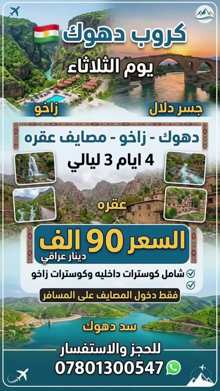 🏔️ رحلة الشمال: دهوك - زاخو - مصايف عقرة 🏔️
✨ كروب دهوك ✨
🗓️ الموعد: يوم ثلاثاء
⏱️ المدة: 4 أيام / 3 ليالٍ
💰 السعر: 90 الف دينار فقط للشخص الواحد
🔹 المميزات والخدمات الشاملة:
🚌 النقل بكوسترات حديثة ومكيفة طيلة أيام الرحلة.
🚐 التنقلات الداخلية وشامل كوسترات زاخو.
🏨 الإقامة والتنظيم طوال مدة الرحلة.
(ملاحظة: رسوم دخول المصايف فقط على المسافر).
📷 للحجز والاستفسار:
📞 ***********
📞 ***********
📞 ***********
📍 العنوان:
النجف الأشرف - حي النصر (خدمي شارع كربلاء) - مجاور مدرسة عاصمة الثقافة الابتدائية.
