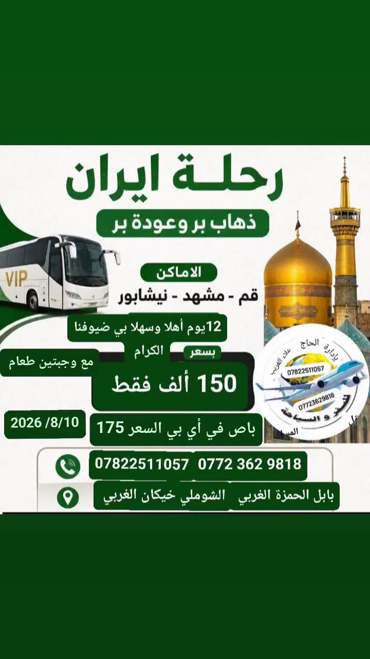 متابعينا الأحبه رجعنة وياكم برحلاتنا المباركة إلى إيران نعلن لكم عن رحلتنا إلى ايران قم ومشهد بتاريخ 2026/8/10
باص vip بسعر 175 الف دينار 
باص سياحي بسعر 150 الف مع وجبتين طعام في مشهد
مدة الرحلة 12 يوم 
تشمل نقل وسكن ومزارات داخليه وجولات ترفيهية وسياحيه للحجز والاستفسار الاتصال على الأرقام التالية 
‏‪ ***********‬‏  انتصال واتساب 
 *********** انتصال واتساب 
العنوان بابل الحمزه الغربي الشوملي خيكان الغربي 
ومن الله التوفيق والأمان 
إشارة وتنبيه للجميع متابعين
