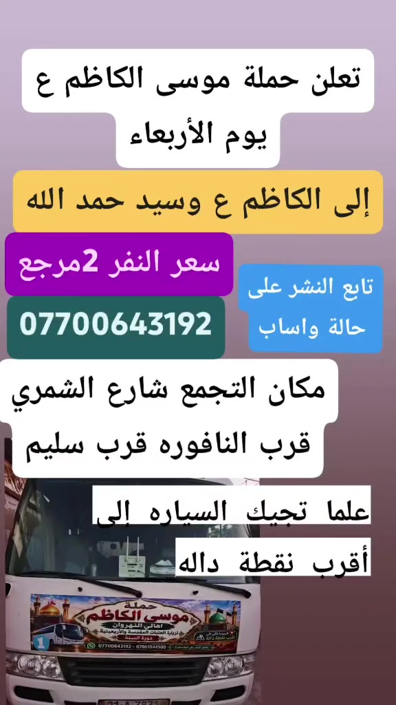 لا توجد تفاصيل

نص مكتوب في الصور:
- يالله تعلن حملة موسى الكاضم ع يوم الخميس إلى كربلاء المقدسة سعر النفر 5 مرجع أهالي النهروان مكان التجمع شارع الشمري قرب النافوره قرب سليم بداية السوق علما تجيك السياره إلى أقرب نقطه داله *********** تابع النشر على حالة واساب
- ت الله تعلن حملة موسى الكاظم ع يوم الخميس الساعه 11 ليلا 6 مرجع إلى النجف الاشرف مكان التجمع شارع الشمري قرب سليم قرب النافوره بداية سوك الشمري علما تجيك السياره إلى أقرب اهالي نقطة داله النهريزان واتساب ***********