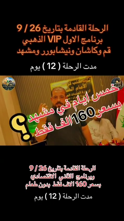 على بركة الله تعالى يعلن
مكتب كروب الامام الضامن /بغداد/قضاء الحسينية    عن جدول الرحلات الاسبوعي ليومي  #الاثنين #الثلاثاء #رحلة #إيران_بري.   9/26  مقاعد محدوده سارع بتسليم الجوازات باقي مقاعد محدوده عنوان المكتب قضاءالحسينية مجاور مطعم جكن اوسلو للحجز والاستفسار الاتصال بل الأرقام 

*********** #ابو_محمد_الكناني 

*********** #علي_الساعدي 

*********** #جاسم_الربيعي التفاصيل داخل البوسترات 👇👇👇

نص مكتوب في الصور:
- مكتب كروب الامام الضامن لزيارة العتبات المقدسة داخل وخارج العراق عمرة ايران ( برنامج يوم الاثنين ) سيارة رقم 1 إلى كربلاء المقدسة والعلوية شريفة وقت الانطلاق الساعة 3 عصراً والعودة بعد صلاة الفجر سعر النفر 10 الاف مرجع سيارة رقم 2 إلى كربلاء المقدسة ومدينة الزائرين وقت الانطلاق الساعة 8 ليلاً والعودة الساعة 5 صباحاً سعر النفر 7 الاف مرجع سيارة رقم 3 إلى النجف الأشرف وقت الانطلاق الساعة 10 ليلاً والعودة الساعة 8 صباحاً سعر النفر 10 الاف مرجع للحجز والاستفسار الاتصال على الارقام واتساب جاسم الربيعي *********** علي الساعدي *********** ابو محمد الكناني *********** عنوان المكتب بغداد قضاء الحسينية الراشدية نهاية الجريخي مقابل جامع الشهيد رائد
- مكتب كروب الإمام الضامن لزيارة العتبات المقدسة داخل وخارج العراق عمرة ايران برنامج يوم الثلاثاء سيارة رقم 1 إلى كربلاء المقدسة وقت الانطلاق الساعة 3 عصراً والعودة ليلاً بعد اكتمال الزيارة سعر النفر 7 الافت مرجع سيارة رقم 2 إلى كربلاء المقدسة ومدينة الزائرين وقت الانطلاق الساعة 8 ليلاً والعودة الساعة 5 صباحاً سعر النفر 7 الافت مرجع سيارة رقم 3 إلى النجف الأشرف وقت الانطلاق الساعة 10 ليلاً والعودة الساعة 8 صباحاً سعر النفر 10 الافت مرجع للحجز والاستفسار الاتصال على الأرقام واتساب جاسم الربيعي *********** علي الساعدي *********** ابو محمد الكناني *********** مقبرة وادي السلام النجف الأشرف كربلاء المقدسة - ما بين الحرمین عنوان المكتب بغداد قضاء الحسينية الراشدية نهاية الجريخي مقابل جامع الشهيد رائد
- مكتب كروب الامام الضامن كرو ب الامام الضامن بتأريخ 26 / 9 / 2026 يعلن عن رحلة # إيران_البرى برنامج Vip الذهبي مدة الرحلة 12 يوماً يتضمن البرنامج قم - كاشان - نيشابور - مشهد قم ثلاث ليلي أربع ايام فندق فيروزة ثلاث وجبات طعام في قم مشهد أربع ليلي خمسة ايام فندق شباهنك ثلاث وجبات طعام #بنظام_البوفيه_المفتوج ويوم سياحي قي مشهد مزارات قم و مشهد رحلة الى كاشان شلالات نياسر مدفوعة الثمن ثلاث وجبات طعام بنظام البوفيه المفتوح فنادق 3 حقيقيه باصات حديثه 25 راكب رجال اعمال سعر النفر 250 الف عراقي عنوان المكتب بغداد - قضاء الحسينية مجاور مطعم جكن اوسلو للحجز والاستفسار ابو محمد الكناني *********** علي الساعدي *********** جاسم الربيعي *********** خليك مميز مع كروب الضامن
- خليك مميز مع كروب الضامن مكتوب كروب الامام الضامن يعلن عن رحلة إيران برا الاقتصادي قم قم # مشهد # نيشابور # مشهد مدة الرحلة 12 يوم يتضمن البرنامج قم # مشهد # نيشابور 4 ليالي مشهد 3 ليالي قم مزارات قم و مشهد ويوم سياحي في مشهد باصات حديثه 25 راكب رجال اعمال فنادق متوسطة بدون طعام تاريخ الرحلة 26 / 9 / 2026 سعر النفر 160 ألف عراقي نيشابور عنوان المكتب بغداد قضاء الحسينية مجاور مطعم جكن أوسلو للحجز والاستفسار *********** أبو محمد الكناني *********** علي الساعدي *********** جاسم الربيعي