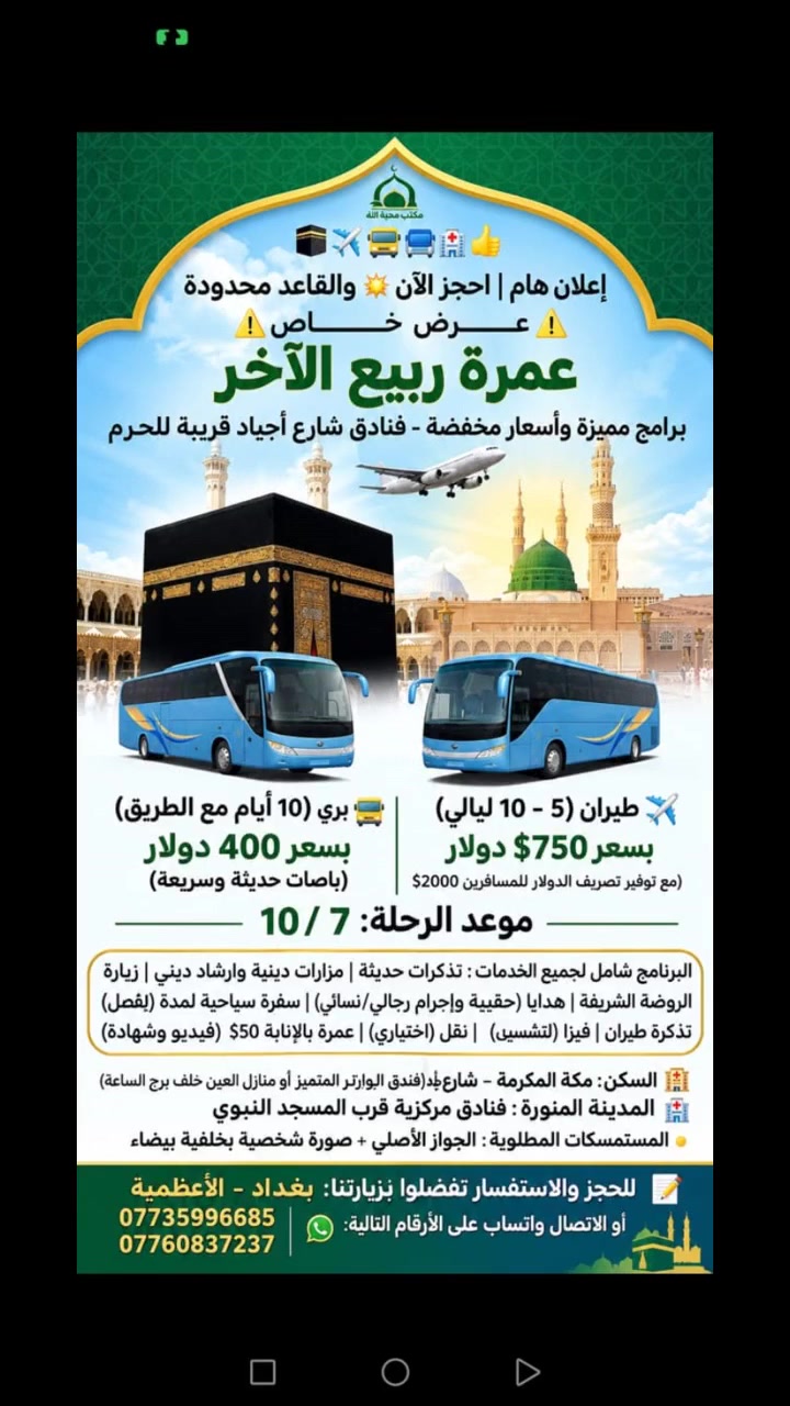 يعلن مكتب محبة الله  للحج والعمرة🕋✈️🚍🏥👍
إعلان هــــام | احجز الآن ✴️ والمقاعد محدودة 
⚠️عـــــــــــــرض خــــــــــــــاص⚠️المقاعد محدودة ✈️🚍
             ربيع الآخر 
              برامج مميزة وأسعار مخفضة فنادق شارع اجياد قريبة للحرم ✈️🚍للطيران والبري 🕋🏨👍لاتغركم الأسعار الرخيصة لأنها على حساب راحتكم 🙏✈️🚌   
-------------------------  مواعيدالرحلات الطيران والبري ✈️🚍🙏🌏التسجيل مفتوح لجميع الرحلات
7\10✈️🚍
  عمرة ربيع الاخر باقي مقاعد محدودة✈️🚍 عرض خاص 
التسجيل مفتوح عمرة ✈️الطيران(5_10ليالي) ✈️
 والبري 10ايام مع الطريق🚍
 باصات حديثة وسريعة
━━━━━━━━━━━━━
✈️ الطيران 750$دولار💲 تصريف الدولار للمسافرين الطيران 
🚍البر 400$دولار💲 👍 باصات حديثة 
━━━━━━━━━━━━━
🔹 ✈️خطوط الطيران: االعالمية
🏥فنادق المدينة المنورة مركزية قرب المسجد النبوي الشريف 👍
🏨 السكن: مكة المكرمة – شارع أجياد خلف برج الساعة 
فندق الزائر المتميز أو منازل العين👍✈️🚍 خلف برج الساعة برامج الطيران والبري
----------------------------
✅ البرنامج شامل جميع الخدمات
👍تذكرة طيران
✔️ تأشيرة (فيزا)
✔️ النقل باصات حديثة
✔️ المزارات الدينية
✔️ الإرشاد الديني للمذهبين
✔️ زيارة الروضة
✔️ الطيران 
✈️  تصريف الدولار للمسافرين طيران لجميع برامج الطيران 2000$ ✈️👍 
✔️ هدايا حقيبة واحرام رجالي نسائي
🌏سفرة سياحية جدة اختياري🚐👍
🌏إضافة فرق مبلغ تسكين ثلاثي ثنائي سنكل✈️🕋
🚐سيارة خاصة حديثة🚐 صغيرة سريعة 15$ نقل مدينة مكة طريق 3ساعات ونصف🚐  _______________________
🌏عمرة بالإنابة للمتوفي🕋 والمريض العاجز تصوير فيديو 3 وشهادة موثقة 50$ _________________________

🧳 المستمسكات المطلوبة للحجز
🔹 الجواز الأصلي
🔹 صورة شخصية بخلفية بيضاء
  _________________________
📝 للحجز🌏👍☎️ والاستفسـار :تفضلوا بزيارتنا في مقر الشركة بغداد الاعظمية او  
الاتصال واتس اب على الارقام التالية 
***********
***********
