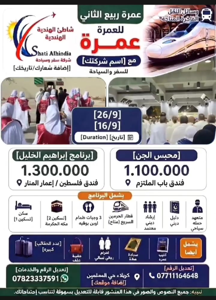 ### *🕋 إلى بيت الله الحرام 🕋*
### *برنامج العمرة VIP مع شاطئ الهندية للسفر والسياحة* ✈️

*لبيك اللهم عمرة...* 🤲
رحلة روحانية تبدأ من القلب وتنتهي أمام الكعبة 🕋
مع *شاطئ الهندية* نساعدك توصل بكل راحة واطمئنان 🌊

برامج العمرة المفردة لشهري ربيع الأول وربيع الثاني 📅
رحلة العمرتين:
عمرتي ( ربيع الأول + ربيع الثاني )
تاريخ الرحلة: 10/9

عمرة ربيع الأول 🌙
تواريخ الرحلات:
16/9
26/9
7 ليالي مكة المكرمة 🕋
3 ليالي المدينة المنورة 🕌

برنامج ابراهيم الخليل:
السكن: فندق فلسطين أو أعمار المنار 🏨
المدينة المنورة: السكن المركزية

برنامج محبس الجن:
السكن: فندق باب الملتزم 🏨
المدينة المنورة: المركزية

المميزات:
🚄 قطار الحرمين السريع بين المدينة ومكة
👥 يرافق الحملة:
- ارشاد ديني 📖
- متعهد حملة
- مزارات مكة والمدينة
- دخول الروضة الشريفة 🕌
🍽️ ثلاث وجبات طعام بوفيه في مكة والمدينة
🛏️ تسكين ثلاثي ورباعي
🧳 حقائب: عدد 2 حقيبة كبيرة فايبر كلاس + حقيبة كتف
🕋 احرام رجالي ونسائي
🧎 سجادة صلاة
🎁 هدايا متنوعة

*📌 البرنامج يشمل:*
✓ طيران مباشر ✈️
✓ فنادق قريبة من الحرم 🏨
✓ تأشيرة + نقل داخلي 🚐
✓ مرشد ديني مرافق 📖

*📌 للحجز والاستفسار:*
كربلاء - حي المعلمين - مجاور مطعم أبو صاحب 📍
🗺️ *موقعنا على الخارطة:* https://maps.app.goo.gl/cvcWDLBWt8qJ9QU29?g_st=ac

📞 *********** واتساب
📞 ***********
📞 *********** رقم المدير

🔗 قناة التليجرام: https://t.me/shatialhindiaco
