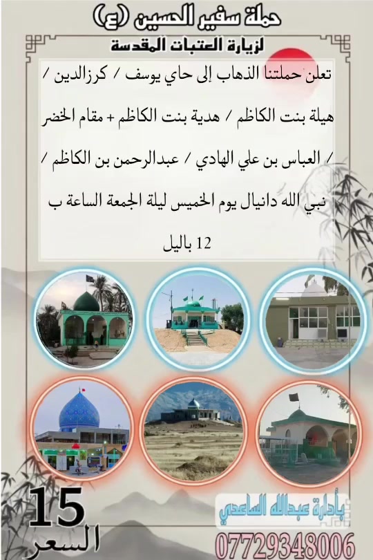 سلام عليكم تنطلق حملة سفير الحسين ( ع )
يوم الخميس ليلة الجمعة المصادف 10 / 9 / 2026 
الساعة ب 12 باليل إلى حاي يوسف / كرزالدين 
 هيلة بنت الكاظم / هدية بنت الكاظم + مقام 
الخضر ع / العباس بن علي الهادي / عبدالرحمن 
بن الكاظم / نبي الله دانيال سعر النفر ( 15 ) الف 
مرجع للحجز و الأستفسار اتصل على رقم الهاتف ( *********** ) بأدارة عبدالله الساعدي 
يوجد / واتساب / ماسنجر / خدمة الزائر شرف لنا
