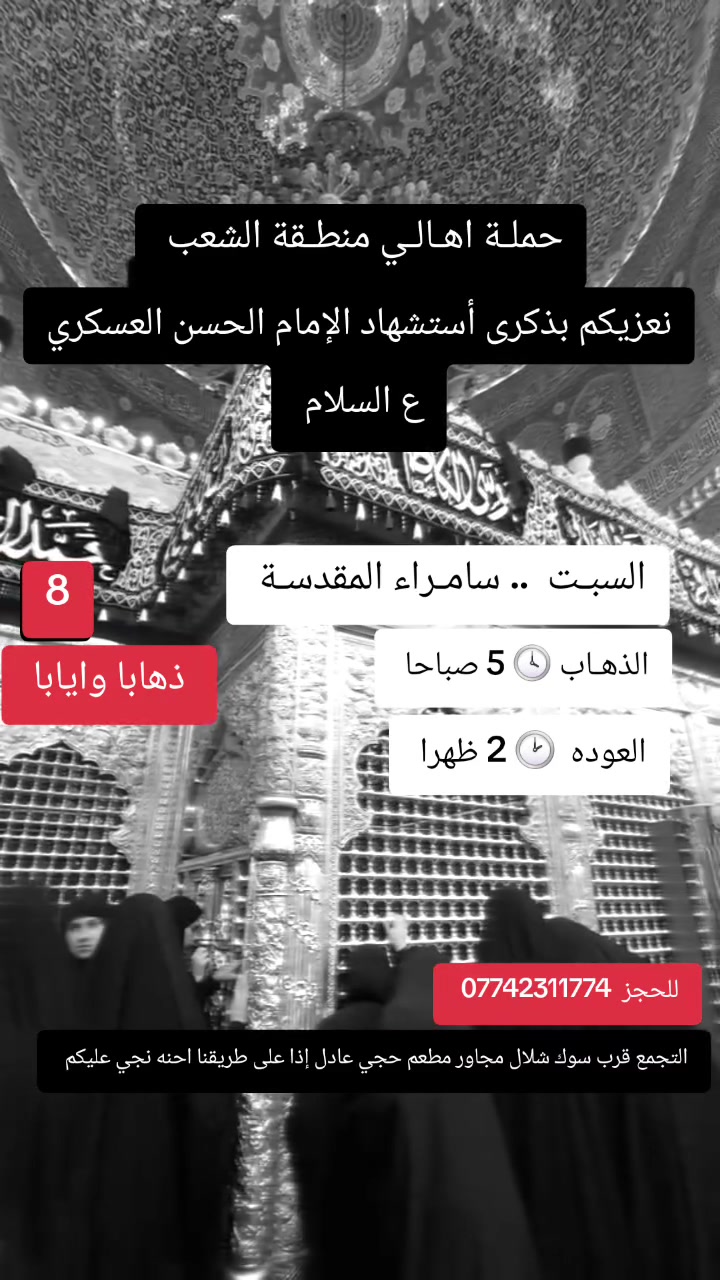 ((بسم الله الرحمن الرحيم ))
//حملـة _اهـالـي _منطـقة _الشعـب// _التجمع_ قرب_ سوك _شلال مجاور_ مطعم _حجي_ عادل// بإدارة الخادم  أبو حيدر
  جدول رحلاتنا إلى// سامراءالمقدسـة//  لإحياء مراسيم استشهاد الإمام الحسن العسكري ع السلام  
__________________________
🟢 الجمعـة رحلـة إلى//سامراء المقدسـة+ مرقد السيد محمد// الذهـاب الساعة  5 صباحا العودة  2 ظهرا  8 مرجع 
__________________________
🟢 الجمعة رحلـة الى /سامراءالمقدسـة+ مرقدالسيدمحمد// الذهاب الساعة  1 ظهرا  العودة  9 مساءا 8 مرجـع
__________________________
🟢 الجمعـة رحلـة إلى// سامـراءالمقدسة+ مرقد السيدمحمد// الذهاب الساعة  9 مساءا العودة  6 صباحا 8  رجع 
__________________________
🟢 السبت رحلة إلى //سامراء المقدسـة + مرقد السيد محمد// 
الذهـاب الساعة 5 صباحا العودة  2 ظهرا  8 مرجع 
__________________________
🟢السبت رحلة الى //سامراء المقدسـة + مرقد السيد محمد// الذهاب الساعة  1 ظهرا العودة  9 مساءا  8 مرجع 
__________________________
🟢 الاحد رحلة إلى// سامراء المقدسـة + مرقد السيد محمد//
الذهاب الساعة  5 صباحا العودة  2 ظهرا  8 مرجع 
___________________________
 🚌 كوسترات حديثة مكيفه 
للحجز والاستفسار اتصال  *********** 
حي أور_ الشعب_ البنوك_ صليخ _القاهره_ جامع النداء
