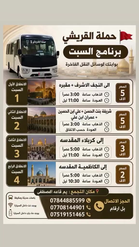 *حملة القريشي🚩*
*برنامج*السبت*
*الانطلاق الأول السبت*
*الى النجف الاشرف*+*مقبره*
الذهاب ساعه⏰3:00عصرا
العوده ساعه⏰11:00 ليل
*السعر5الاف*

*الانطلاق الثاني السبت*
*شريفه بنت الحسن+علي ابن الحسين+عمران ابن علي*
الذهاب ساعه⏰3:00عصرا
العوده⏰حسب الاتفاق
*السعر5الاف*

*الانطلاق الثالث.السبت*
*إلى كربلاء المقدسه*
الذهاب ساعه5:00عصرا
العوده ساعه⏰11:00ليل
*السعر3الاف*

*الانطلاق الرابع السبت*
إلى الكاظمية المقدسه
الذهاب ساعه⏰5:00عصرآ
العوده ساعه⏰10:30ليل
السعر 2الاف
*📍 مكان التجمع:* *يم قاعه المصطفى* 
الحجز الاتصال بل ارقام 
***********☎️
***********📞
***********📞
