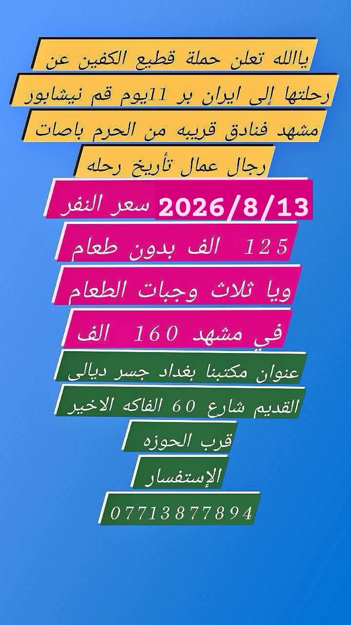 نعلن  حملة قطيع الكفين عن برنامج إيران🇮🇷🇮🇶🇮🇷🇮🇶
البرنامج يشمل 
باصات حديثه Vlp ذهاب واياب
  فنادق قريبه من الحرم 
 مزارات مشهد وقم ونيشابور  وجولات سياحيه  
 التسكين حسب الطلب  فقط  سنكل فرق في لسعر 40الف ضافي 
 نقل من المكتب الى الحدود وبالعكس 

مده الرحله 11 يوم بر مع أيام الذهاب والعوده 
بسعر 125 ألف عــــــراقـــــــي 
موعد السفر 2026/8/13 خادمكم سيد رشيد الشهيلي 

العنوان مكتبنا بغداد جسر ديالى القديم شارع 60 الفلكه الاخيره قرب الحوزه ***********
*********** سيد سمير 
 نظام القسط موجود
