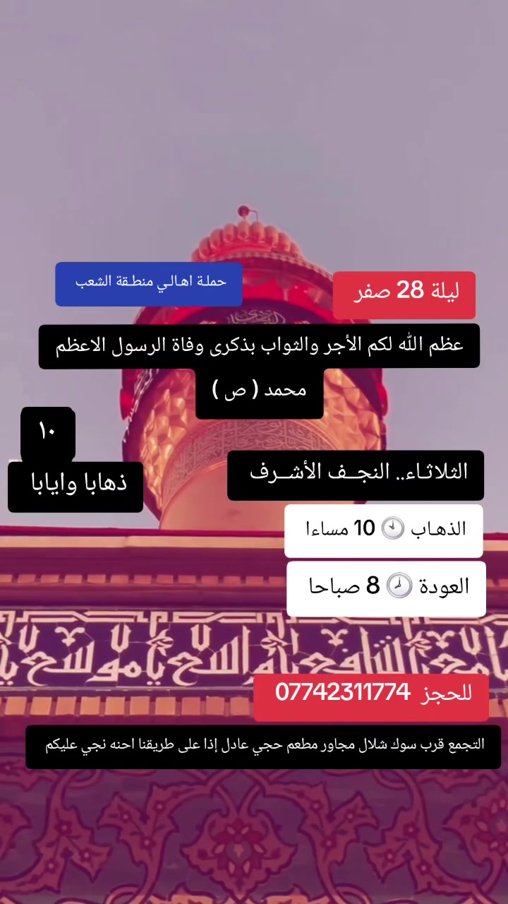 ((بسم الله الرحمن الرحيم ))
//حملـة _اهـالـي _منطـقة _الشعـب// _التجمع_ قرب_ سوك _شلال مجاور_ مطعم _حجي_ عادل// بإدارة الخادم  أبو حيدر 
 ________________________
🟢 الإثنيـن رحلـة إلى// كربـلاء المقدسـة// الذهـاب الساعة  4 عصرا العوده  11 مساءا  6 مرجع 
_________________________
🟢 الثلاثـاء رحلـة إلى// النجـف الأشـرف// المصادف  ليلة 28 صفر  ذكرى وفاة الرسول محمد ( ص)الذهاب الساعة  10 مساءا العودة  8 صباحا  10 مرجع 
_________________________
🟢 الثلاثـاء رحلـة إلى //كربلاء المقدسة //الذهاب الساعة  10 مساءا العودة  5 صباحا  6 مرجع 
__________________________
🟢 الأربعــاء رحلـة الى// النجـف الأشـرف//  المصادف  28 صفر  ذكرى وفاة الرسول محمد (ص)الذهاب الساعة  4 صباحا العودة  1 ظهرا  10 مرجع 
_________________________
🟢 الأربعــاء رحلـة الى// كربلاء المقدسـة //الذهاب الساعة  3 ظهرا العودة  11 مساءا  6 مرجـع 
_________________________
 🚌 كوسترات حديثة مكيفه 
للحجز والاستفسار اتصال  *********** 
حي أور_ الشعب_ البنوك_ صليخ _القاهره_ جامع النداء
