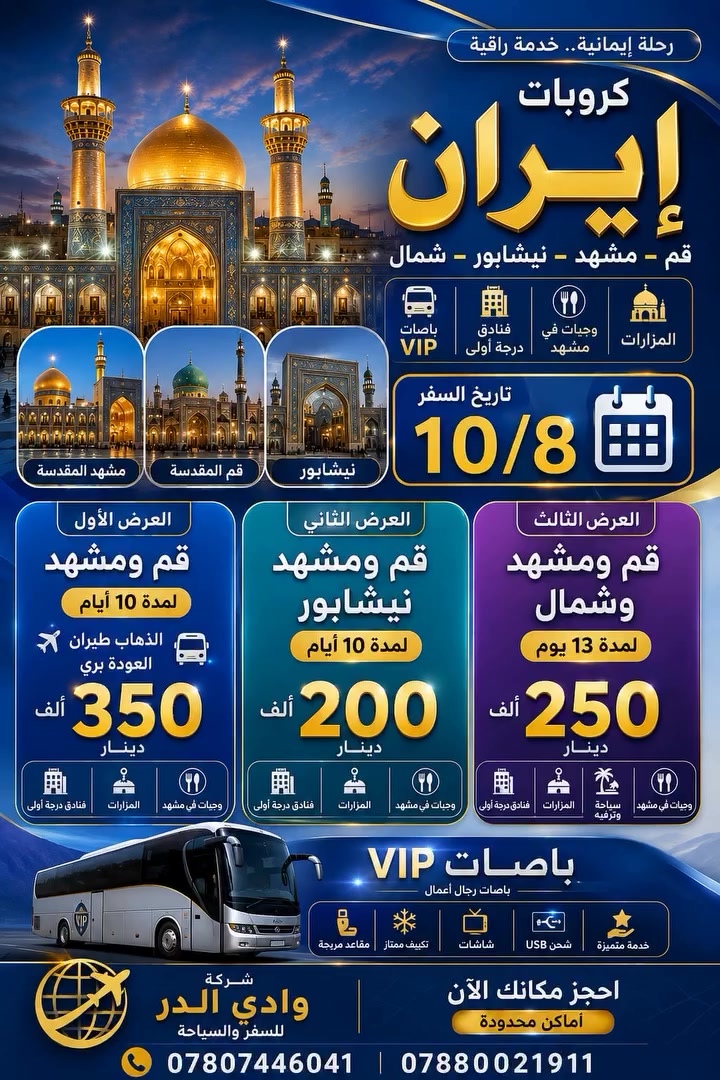 تعلن شركة  وادي الدر للسفر والسياحه ✈️✈️ 🇮🇷🇮🇷🇮🇷
  برنامج ايران طيران مباشر الى مشهد المقدسه 
السكن في فندق 3 نجوم 
__________________________________ برنامج الذهاب طيران مشهد مباشر والعوده بر باصات VIP رجال الأعمال🔺350 الف 🔺 
طيران مشهد مباشر 
تاريخ الرحله يوم 2026/8/14
2026/8/20

-----------------------------------------------------------------------------
الذهاب طيران مباشر مشهد 
والعودة بری
 باصات VIP
 علما بدون اضافات فقط🔺350الف
* علما ان البرنامج شامل
🔵مدة البرنامج 11 يوم
🔴(يشمل :  النقل + السكن +ثلاث وجبات طعام في مشهد فقط    المزارات والجولات السياحية)
🔴رحلات مميزة بكادر ذو كفاءة عالية
🔵 يتوفر مترجم مجاني مع النقل خلال الرحلة ولمرافقة المرضى الى المستشفيات اوطبيب 
🔵الاطفال دون سن الخامسة فقط تذكرة الطيران . بدون سرير ومقعد باص 
---------------------------------------------------------------------------
🔺اليوم الاول/ عند الوصول الى مدينة مشهد المقدسة  اقامه   ((  7  )) أيام لزيارة الامام الرضا(ع) والمزارات: وجولات سياحيه
🔺اليوم الثاني /يوم حر
🔺اليوم الثالث/مزار ياسر وناصر + چالي دره + مول 
🔺اليوم الرابع / برامج اختياري 
🔺 اليوم الخامس / سفره سياحية الى جبل گوسنگي + بارك مشهد + حديقة الزهور 
🔺اليوم السادس/ برنامج اختياري
🔺 اليوم السابع/ المغادرة من مشهد الى منطقة نيشابور لزيارة قدم الامام الرضا(ع) 
🔸 اليوم الثامن / عند الوصول الى قم المقدسة استلام الغرف الساعة 12 ظهراً 3 ايام 2 ليالي 
🔸اليوم التاسع / مزارات قم جامع جمكران مقام الامام المهدي (ع) واربعين علويه وموسى المبرقع 
🔸اليوم العاشر / مغادرة من قم 
🔸اليوم الحادي عشر / الوصول الى ارض الوطن
-----------------------------------------------------------------------
برنامج مشهد فقط شامل فندق استقبال وتوديع 3وجبات طعام🍕🍛🥚
6 ليالي 7 ايام طيران ذهاب وعوده سعر التذكره🔺500🔺
------------------------------------------------------------------------
البرنامج البري مشهد قم ميشابور : من باب الشركه الى باب الشركه باصات VIP رجال اعمال 3ليالي 4ايام قم المقدسه مع المزارات 
3ليالي 4ايام في مشهد المقدسه 🍕🥯🍛3وجبات طعام مع الجولات السياحيه والدينيه السعر🔺 200الف🔺مدة الرحله 11يوم
تاريخ الرحله 2026/8/10
تاريخ الرحله2026/8/20
-------------------------------------------------------------------------
برنامج مشهد شمال قم ايران طيران ذهاب وعوده داخلي طيران 4ليالي مشهد المقدسه 3وجبات طعام 🥚🍛🥯
من مشهد الى شمال ايران طيران 3ليالي 4ايام مع وجبة الإفطار تشمل الجولات السياحية في شمال ايران الرجوع من شمال ايران الى قم المقدسه 3ايام الرجوع من قم الى ارض الوطن طيران✈️ مدة الرحله 10ايام  السعر🔺700 الف🔺
--------------------------------------------------------------------------
برنامج مشهد قم ذهاب طيران مباشر لمشهد ولمده سبع ايام وطيران من مشهد لقم لمده ثلاث ايام و من قم طيران مباشر للنجف 550 الف فقط
-------------------------------------------------------------------------
🟥🟥يوجد نظام اقساط 44 الف لمده 10 اشهر بدون مقدمه كارت الرافدين موظف او متقاعد
-------------------------------------------------------------------------
العنوان /النجف الاشرف - المدينة المائية - مجاور سنتر جبل عامل 
للاستفسار الاتصال على الارقام التاليه
***********
***********
***********
***********
