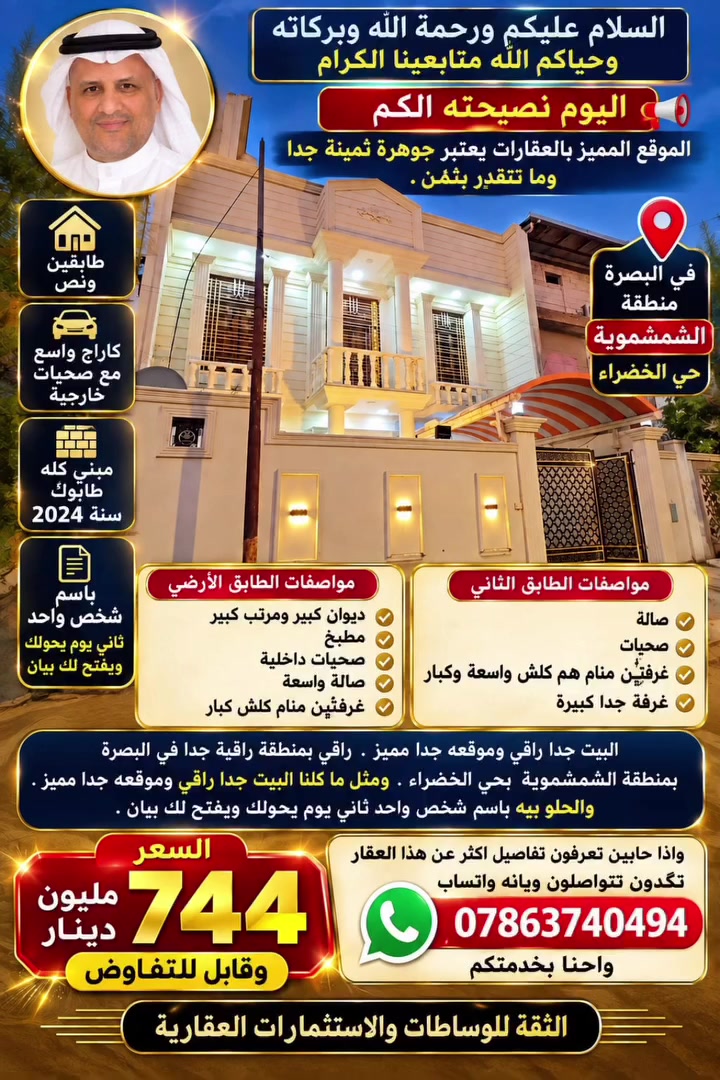 السلام عليكم ورحمه الله وبركاته وحياكم الله متابعينا الكرام .

 اليوم  نصيحته الكم . الموقع المميز بالعقارات  يعتبر جوهرة ثمينة جدا وما تتقدر بثمن . 

جايب الكم اليوم بيت   راقي بمنطقة راقية جدا في البصرة. بمنطقة الشمشموية  بحي الخضراء.  البيت يتكون  من طابقين ونص .البيت بيه كاراج واسع  مع صحيات خارجية ، الطابق الارضي بيه ديوان كبير ومرتب كبير + مطبخ + صحيات  داخلية+ صالة واسعة + غرفتين منام  كلش كبار  ، 

الطابق الثاني بيه صالة وصحيات +غرفتين منام هم كلش واسعة  وكبار ، الطابق الثاني بيه غرفة كلش كبيرة  ، البيت مبني كله طابوگ سنة ٢٠٢٤ ، ومثل ما گلنا البيت جدا راقي وموقعه جدا مميز ،  والحلو بيه باسم شخص واحد ثاني يوم يحولك ويفتح لك بيان . السعر (٧٤٤ مليون ) وقابل للتفاوض .واذا حابين  تعرفون تفاصيل اكثر عن هذا العقار   تگدوىن تتواصلىون ويانه واتساب /***********. واحنا بخدمتكم 
الثقة للوساطة والاستثمارات العقارية 

#عقارات_البصرة
#عقار_البصرة
#اراضي_البصرة
#بيوت_البصرة
#استثمار_عقاري_البصرة
