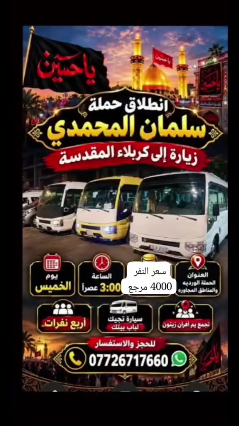 السلام عليكم الحجز ع الواتساب أهالي  المدائن  الورديه الجعاره حي الرسول حي جابر
كربلاء يوم الخميس سعر النفر 4000 مرجع 

نجف يوم الخميس ع الجمعه سعر النفر 6000 مرجع 

سامراء وسيد محمد يوم الجمعه الساعه 5 الصبح سعر النفر 7

شريفه وكربلاء وعلي ابن الحسين  يوم الخميس الساعه 3 العصر 

كل يوم سبت زياره الى الامام الكاظم   مجانيه مجانيه العدد مفتوح 

عنوان الحمله افران الزيتون 

***********

@إشارة

نص مكتوب في الصور:
- اللهم عجل لوليك الفرج يا علي يا حسين تعلن حملة سلمان المحمدي زيارة إلى النجف الأشرف الخميس ع الجمعه النجف والكوفة والمقابر سيارة تجيك لباب لبيت النجف الأشرف . الكوفة . المقابر سعر النفر 6 مرجع الساعه ب 9 بليل تجمع يم أفران زيتون أربع نفرات للحجز والاستفسار ***********