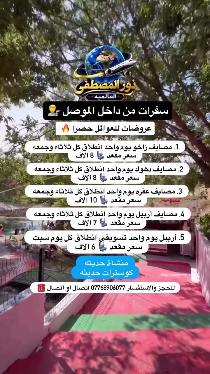 عروضات للعوائل حصرا 💁

اختارو البرنامج يلي يعجبكم وعوفو الونسه علينا 🌝

1. مصايف زاخو يوم واحد انطلاق كل ثلاثاء وجمعه سعر مقعد 8 الاف 

2.مصايف دهوك يوم واحد انطلاق كل ثلاثاء وجمعه سعر مقعد 8 الاف 

3. مصايف عقره يوم واحد انطلاق كل ثلاثاء وجمعه سعر مقعد 10 الاف 

4 . مصايف أربيل يوم واحد انطلاق كل ثلاثاء وجمعه سعر مقعد 7 الاف 

5. اربيل يوم واحد تسويقي انطلاق كل يوم سبت سعر مقعد 6 الاف 

برنامج رقم (1) مصايف زاخو يشمل 

١. مصيف شرانش 
٢. مصيف سينمورا 
٣. مصيف دششتاغ التركي 
٤. استراحة مطعم 
٥. مول دهوك 
٦. سد دهوك 2000 دينار 
٧. جبل زاوه 2000 دينار 

🔥🔥🔥🔥🔥🔥🔥🔥🔥🔥🔥🔥🔥🔥🔥

برنامج رقم (2) مصايف دهوك يشمل 

١. مصيف شيرانه 
٢. مصيف فين 
٣. استراحة مطعم 
٤. سد دهوك 2000 دينار 
٥. مول دهوك 
٦. حديقه حيونات 
٧. جبل زاوه 2000 دينار 

🔥🔥🔥🔥🔥🔥🔥🔥🔥🔥🔥🔥🔥🔥🔥

برنامج رقم (3) مصايف عقره يشمل 

‏١. مصيف بيرس 
٢. مصيف كلي زنطه 
٣. مصيف بيجيل 
٤. استراحة مطعم 
٥. مصيف سيبه 

🔥🔥🔥🔥🔥🔥🔥🔥🔥🔥🔥🔥🔥🔥🔥

برنامج رقم (4) مصايف أربيل يشمل 

١. مصيف خليفان 
٢. مصيف جنديان 
٣. مطعم 
٤. مصيف بيخال 
٥. مجدي مول 
٦. مدينه ألعاب فأملي مول 

🔥🔥🔥🔥🔥🔥🔥🔥🔥🔥🔥🔥🔥🔥🔥

برنامج رقم (5) أربيل تسويقي يشمل 

١. سوق لنكه 
٢. قاعه تزلج 
٣. بارك شندر 
٤. مطعم 
٥. مجدي مول 
٦. مدينه العاب 

للحجز والاستفسار اتصال او واتساب 
***********-***********
***********
