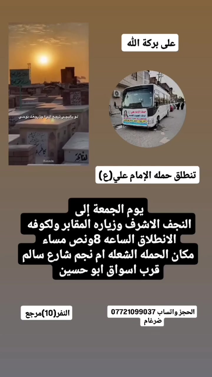 على بركة الله 
تنطلق حمله الإمام علي(ع)
1-سياره رقم 1
يوم الجمعة إلى النجف الاشرف وزياره المقابر ولكوفه 
الانطلاق الساعه 8ونص مساء  النفر(10)مرجع 
سياره رقم 2
يوم الجمعة إلى كربلاء المقدسة  مبيت 
الانطلاق الساعه 8ونص مساء  النفر(6)مرجع 

مكان الحمله الشعله ام نجم شارع سالم 
قرب أسواق ابو حسين 
الحجز مفتوح ***********واتساب ضرغام
