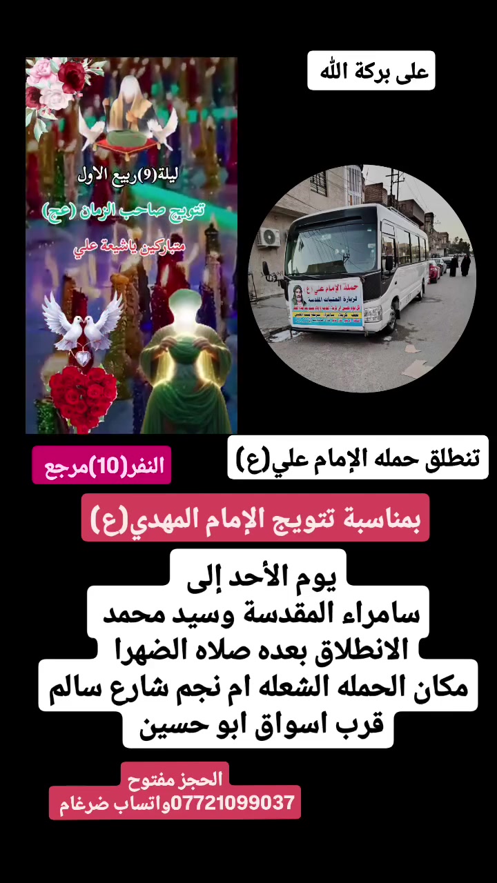 على بركة الله 
تنطلق حمله الإمام علي(ع)
بمناسبة تتويج الإمام المهدي(ع)
يوم الأحد إلى سامراء المقدسة وسيد محمد 
الانطلاق بعده صلاه الضهرا  النفر(10)مرجع 

مكان الحمله الشعله ام نجم شارع سالم 
قرب أسواق ابو حسين 
الحجز مفتوح ***********واتساب ضرغام
