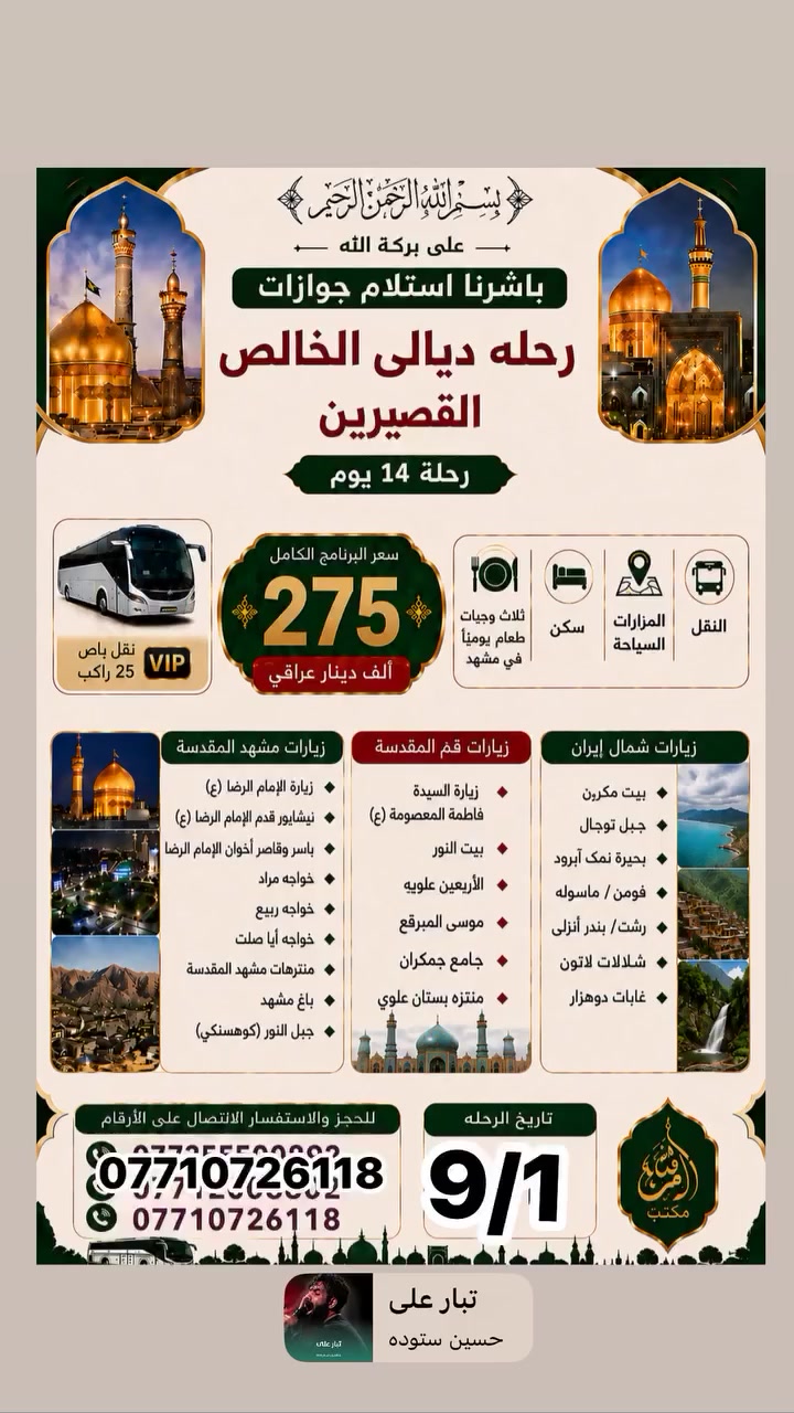رحله إلى ايران مع حاج محمود البدري وتحسين شلال 
برنامج الأول قم ومشهد سعر ٢٠٠الف
***********
***********
برنامج الثاني رحلة إلى ايران قم ومشهد وشمال ايران 
سعر 275رحله يوم ٩/١
