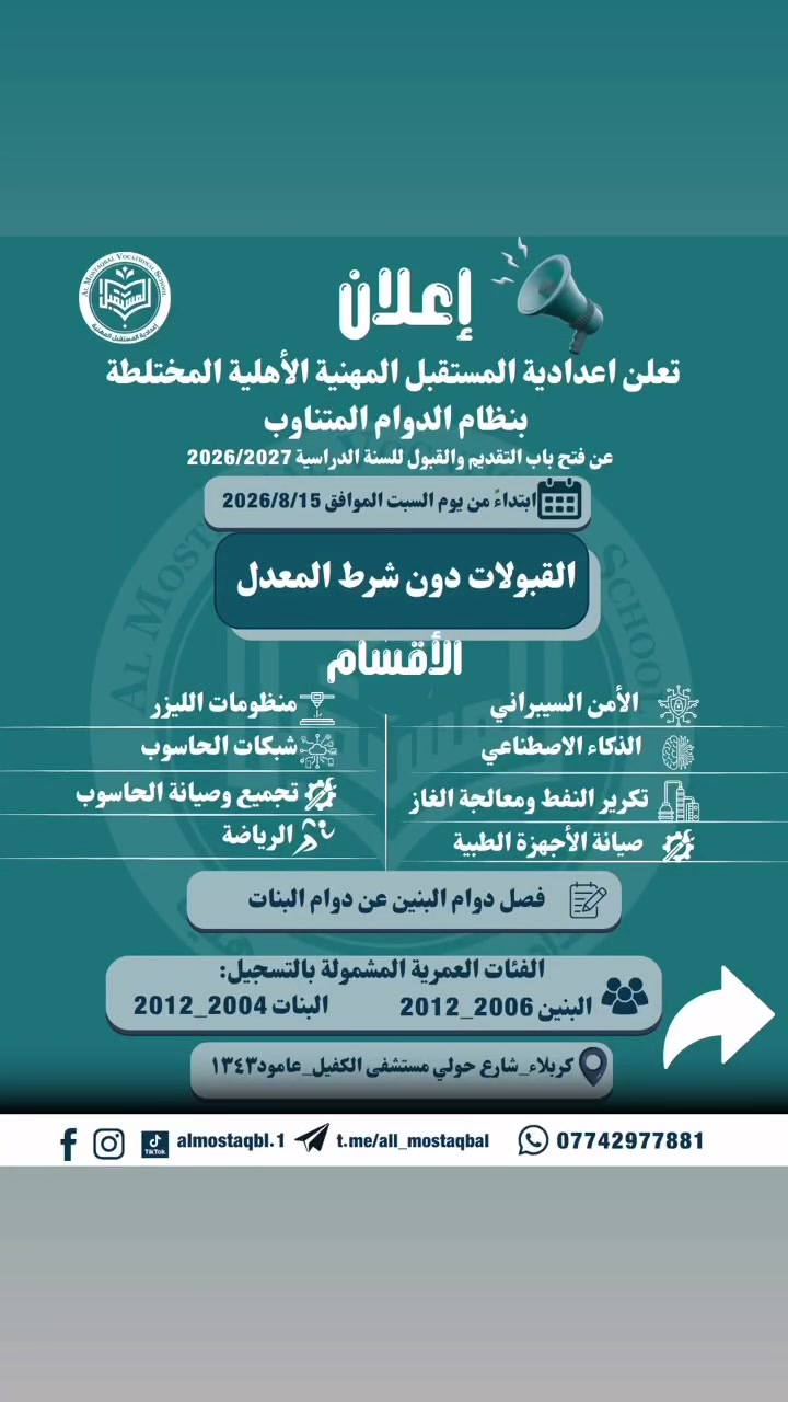 🎓🚀 خطوتك الأولى نحو مستقبلٍ مهني مختلف تبدأ من هنا!

تعلن إعدادية المستقبل المهنية الأهلية المختلطة (بالدوام المتناوب، دوام البنين مفصول تماما عن البنات)
عن فتح باب التقديم والقبول للعام الدراسي 2026/2027، بنظام الدوام المتناوب، وبدون شرط المعدل ✨

💡 أقسام تقنية ومهنية متنوعة تواكب متطلبات المستقبل وسوق العمل، منها:
🔹 الأمن السيبراني
🔹 الذكاء الاصطناعي
🔹 منظومات الليزر
🔹 تكرير النفط ومعالجة الغاز
🔹 الشبكات
🔹 تجميع وصيانة الحاسوب
🔹 صيانة الأجهزة الطبية
🔹 الرياضة

📅 يبدأ التقديم من يوم السبت 15/8/2026

📍 العنوان: كربلاء – شارع حولي – قرب مستشفى الكفيل – عمود ١٣٤٣

📞 للاستفسار والتسجيل: ***********

📷 Instagram: almostaqbl.1
📩 Telegram: t.me/all_mostaqbal

✨ اختار تخصصك… وابنِ مستقبلك من اليوم.

#إعدادية_المستقبل_المهنية_الأهلية
#التعليم_المهني #الثالث_المتوسط #التسجيل_2026
#كربلاء #الذكاء_الاصطناعي #الأمن_السيبراني
#مستقبلك_يبدأ_من_هنا
