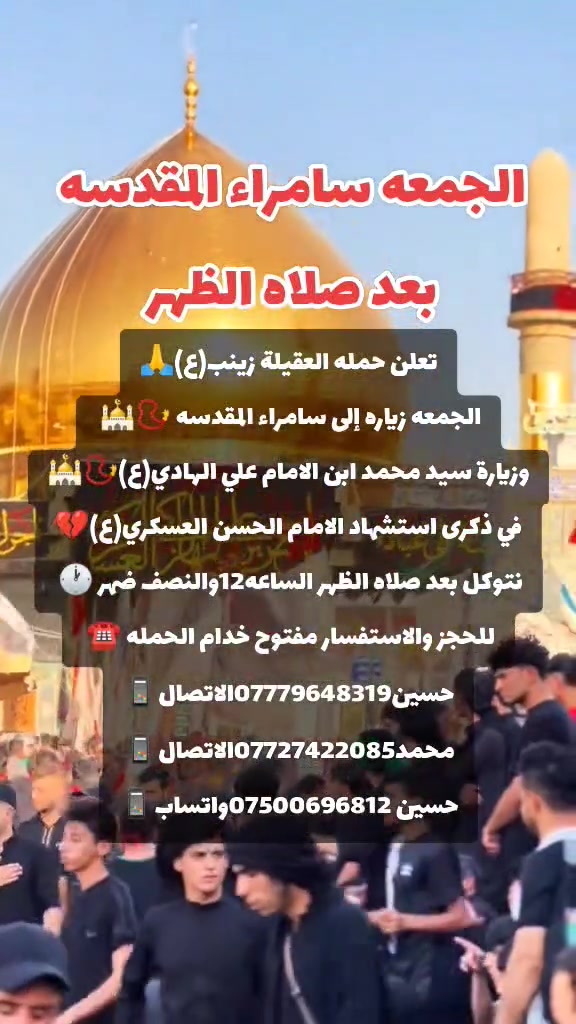 ياالله 🙏 تعلن حملتنا حمله العقيله زينب(ع)يوم الجمعه
إلى سامراء المقدسه🕌📿وسيد محمد ابن الامام علي الهادي(ع)🕌📿في ذكرى استشهاد الامام الحسن العسكري (ع)🙏💔بعد صلاة الضهر الساعه١٢:٣٠ونص🕧🧿✅مكان التجمع الشعله الأولى جامع الإمام علي ع والشعله ام نجم شارع الأمين حسينيه الصديقه الطاهرة للحجز والاستفسار مفتوح🔙📞***********الاتصال📞***********الاتصال

هاذ واتساب🔙📲***********واتساب✅☎️ @الجميع
