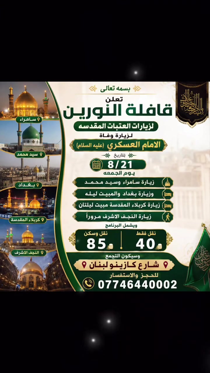 الكتابة
بسمه تعالى
🌿 قافلة النورين لزيارات العتبات المقدسة 🌿
تعلن قافلة النورين عن تنظيم زيارة بمناسبة ذكرى وفاة الإمام الحسن العسكري (عليه السلام)، وذلك يوم الجمعة 21/8.
📍 برنامج الزيارة:
زيارة سامراء المقدسة ومرقد الإمام الحسن العسكري (عليه السلام).
زيارة سيد محمد.
زيارة بغداد مع المبيت ليلة واحدة.
زيارة كربلاء المقدسة والمبيت ليلتين.
زيارة النجف الأشرف مرورًا.
🚌 أسعار الرحلة:
نقل وسكن: 85 ألف دينار.
نقل فقط: 40 ألف دينار.
📍 التجمع: شارع كازينو لبنان.
📞 للحجز والاستفسار: ***********
نسأل الله لكم زيارة مقبولة وأجرًا عظيمًا.
