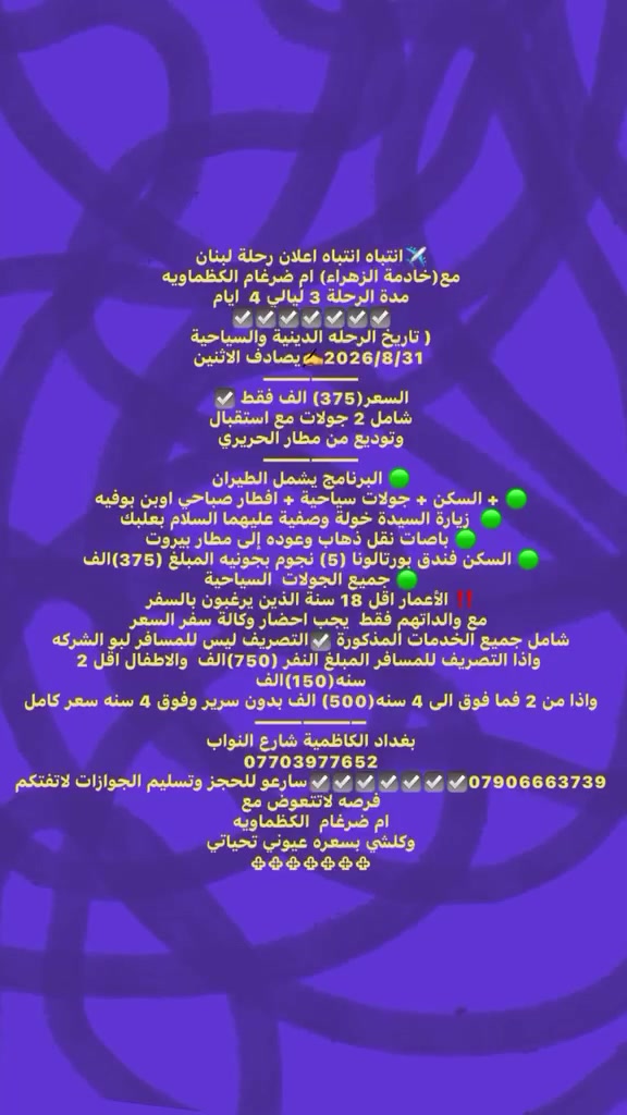 ✈️انتباه انتباه اعلان رحلة لبنان
مع(خادمة الزهراء) ام ضرغام الكظماويه 
مدة الرحلة 3 ليالي 4  ايام                                 
☑️☑️☑️☑️☑️☑️☑️
( تاريخ الرحله الدينية والسياحية 2026/8/31✍️يصادف الاثنين
——————
السعر(375) الف فقط ☑️
شامل 2 جولات مع استقبال وتوديع من مطار الحريري
——————
🟢 البرنامج يشمل الطيران  
🟢 + السكن + جولات سياحية + افطار صباحي اوبن بوفيه 
🟢  زيارة السيدة خولة وصفية عليهما السلام بعلبك 
🟢 باصات نقل ذهاب وعوده إلى مطار بيروت 
🟢 السكن فندق بورتالونا (5) نجوم بجونيه المبلغ (375)الف
🟢 جميع الجولات  السياحية 
‼️ الأعمار اقل 18 سنة الذين يرغبون بالسفر مع والداتهم فقط  يجب احضار وكالة سفر السعر شامل جميع الخدمات المذكورة ☑️التصريف ليس للمسافر لبو الشركه واذا التصريف للمسافر المبلغ النفر (750)الف  والاطفال اقل 2 سنه(150)الف 
واذا من 2 فما فوق الى 4 سنه(500) الف بدون سرير وفوق 4 سنه سعر كامل  
———————
‎بغداد الكاظمية شارع النواب 
***********
***********☑️☑️☑️☑️☑️☑️☑️سارعو للحجز وتسليم الجوازات لاتفتكم فرصه لاتتعوض مع 
ام ضرغام  الكظماويه
وكلشي بسعره عيوني تحياتي 
♧♧♧♧♧♧♧
