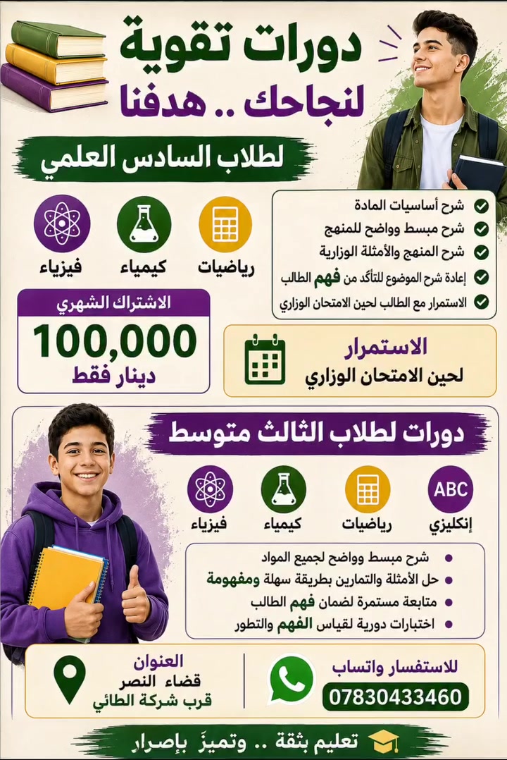 📚 دورات تقوية لطلاب السادس العلمي والثالث المتوسط

🎓 السادس العلمي
فيزياء • كيمياء • رياضيات

✅ شرح أساسيات المادة
✅ شرح مبسط وواضح للمنهج
✅ شرح المنهج والأمثلة الوزارية
✅ إعادة شرح الموضوع للتأكد من فهم الطالب
✅ الاستمرار مع الطالب لحين الامتحان الوزاري

💰 الاشتراك الشهري: 100,000 دينار فقط

📘 الثالث المتوسط
فيزياء • كيمياء • رياضيات • إنكليزي

شرح مبسط + حل الأمثلة والتمارين + متابعة مستمرة لضمان فهم الطالب وتطوير مستواه.

📍 العنوان: قضاء النصر – قرب شركة الطائي
📱 للاستفسار عبر واتساب: ***********

🎯 الهدف : فهم المادة أولاً… والنجاح والتفوق ثانياً.
