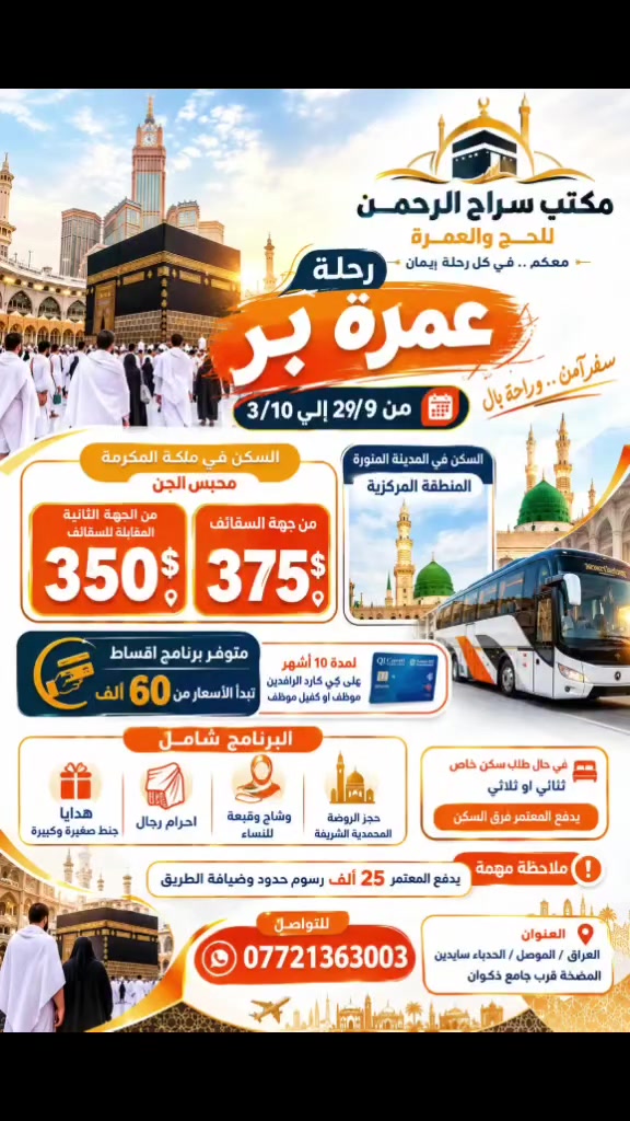 رحلة بر بتاريخ 29/ 9....3 /10
بهذا الايام يكون السفر ستكون الحملة برفقة كادر نسائي 
 البرنامج كما يلي:
2ليلة مدينة و7مكة السكن محبس الجن من جهه السقائف ب375$
من الجهة الثاية المقابلة للسقائف 350$
السكن في المدينة المنورة المنطقة المركزية
البرنامج شامل مزارات مكة المكرمة والمدينة المنورة شامل حجز الروضة المحمدية الشريفة
مع هدايا جنط صغيرة وكبيرة مع احرام رجال ووشاح وقبعة للنساء
ضيافة 3وجبات بالطريق واستراحة بمزرعة بمنطقة حائل السعودية
يتوفر برنامج اقساط على كي كارد الرافدين موظف او كفيل موظف تبدا الاسعار من 60الف لمدة 10اشهر 
للحجز التواصل على الرقم ***********
او زيارة موقعنا الكائن في الموصل الحدباء سايدين المضخة قرب جامع ذكوان

