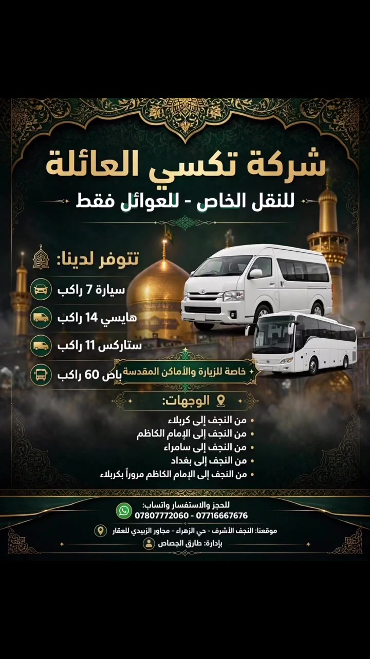 تكسي العائلة - للنقل الخاص للعوائل فقط 🕋

تتوفر لدينا سيارات حديثة ومكيفة لخدمتكم وخدمة زوار العتبات المقدسة:
✅ سيارة 7 راكب - مريحة وخصوصية تامة
✅ هايسي 14 راكب
✅ ستاركس 11 راكب
✅ باص 60 راكب للكروبات الكبيرة

🙏 خاصة للزيارة والأماكن المقدسة 🙏
📍 من النجف الأشرف إلى:
• كربلاء المقدسة
• الإمام الكاظم (ع)
• سامراء المقدسة
• بغداد
• من النجف إلى الإمام الكاظم مروراً بكربلاء

أمان، نظافة، التزام بالوقت، وأسعار مناسبة جداً للعوائل.

📲 للحجز والاستفسار واتساب:
***********
***********
