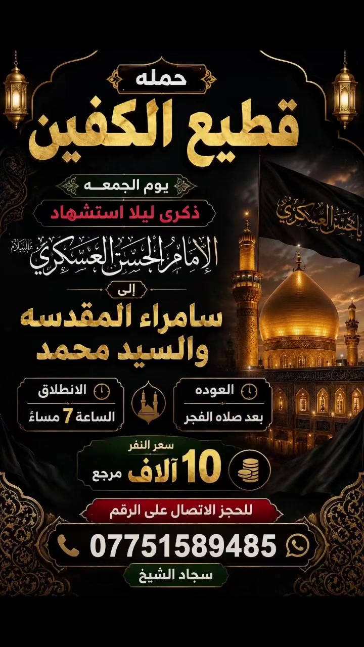 #انتباه #انتباه #انتباه

#تعلن_حمله_قطيع_الكفين 

برنامج يوم الأربعاء #كربلاء_المقدسه 🕌

الانطلاق 9 ليلا والعوده بعد صلاة الفجر 

سعر النفر 7️⃣ الاف مرجع 

🌺🌺🌺🌺🌺🌺🌺🌺🌺🌺🌺🌺🌺🌺🌺

برنامج يوم الخميس2️⃣ #كربلاءالمقدسة 🕌

الذهاب 8 ليلا والعوده بعد صلاه الفجر 

سعر النفر 7️⃣ الاف مرجع 

🌺🌺🌺🌺🌺🌺🌺🌺🌺🌺🌺🌺🌺🌺🌺

برنامج يوم الخميس3️⃣ #النجف_الاشرف 🕌

الذهاب 10 ليلا والرجوع 9 صباحا 

سعر النفر 🔟 الاف مرجع 

🌺🌺🌺🌺🌺🌺🌺🌺🌺🌺🌺🌺🌺🌺🌺

برنامج يوم الجمعه #سامراء_المقدسه #سيد_محمد  ليله استشهاد الإمام الحسن العسكري 

الانطلاق 7 مساء والرجوع بعد صلاة الفجر 

سعر النفر 🔟 الاف مرجع 

🌺🌺🌺🌺🌺🌺🌺🌺🌺🌺🌺🌺🌺🌺🌺

برنامج يوم الجمعه 3️⃣ #كربلاء_المقدسه

الانطلاق 8 ليلا والرجوع بعد صلاه الفجر 

سعر النفر 7️⃣ الاف مرجع 

🌺🌺🌺🌺🌺🌺🌺🌺🌺🌺🌺🌺🌺🌺🌺

برنامج يوم الجمعه 3️⃣ #النجف_الاشرف 

الانطلاق 10 ليلا والرجوع 9 صباحا 

سعر النفر 🔟 الاف مرجع 

🌺🌺🌺🌺🌺🌺🌺🌺🌺🌺🌺🌺🌺🌺🌺

الحجز والاستفسار: متوفر واتساب 

( *********** ) سجاد الشيخ
