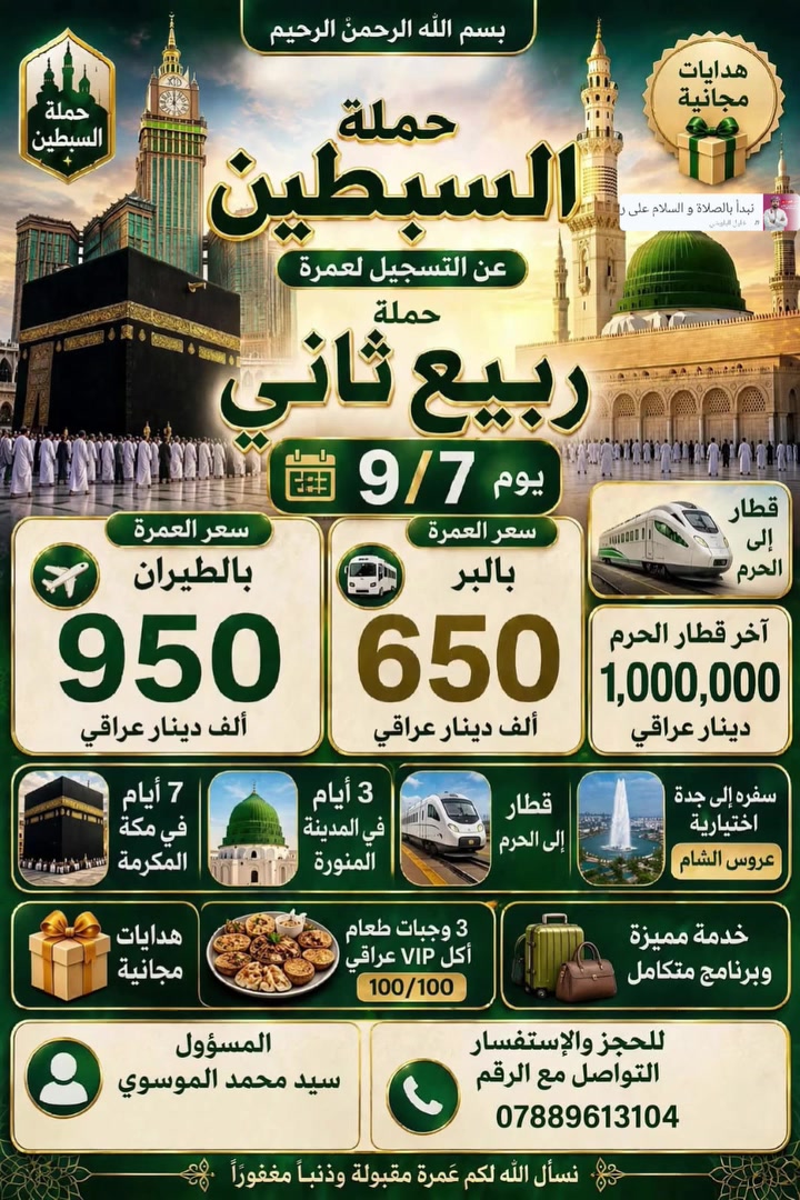 على بركه الله
تعلن حمله السبطين
عن استلام الجوازات علا بدء التسجيل انشاالله الى العمره  
حمله ربيع الثاني 
رحله العمره جوا / مليون 
رحله العمره برا  / 700 الف 
3 ليالي في المدينه المنوره 
7 ليالي في مكه المكرمه 
الهدايه حقيبه كبيره و حقيبه 
 كتف 
مع كافه المزارات في المدينه المنوره و مكه المكرمه 
ثلاث وجبات طعام بوفيه مفتوح مع طبخ عراقي 

لا يهمنا غير خدمه ضيوف الرحمان 

سارعو بل حجز وتسليم الجوازات مع 
المتعهد الحاج ابو جمال 
و المتعهد سيد محمد 
الرحله يوم 9/7
الاستفسار /‏‪***********‬‏
