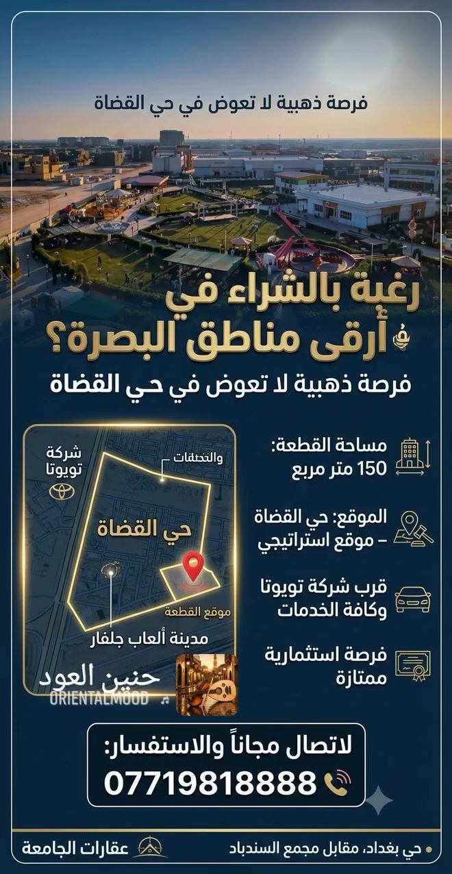 🌟 فرصة استثمارية مميزة وسكنية لا تُفوّض في البصرة! 🌟
​تعلن عقارات الجامعة عن عرض جديد وحصري لقطعة أرض بمواصفات ممتازة وموقع استراتيجي:
​📍 الموقع: حي القضاة – بالقرب من شركة تويوتا.
📐 المساحة: 150 متر مربع.
✨ المميزات: موقع مميز وقريب من الخدمات والمرافق الرئيسية، مناسبة جداً لبناء منزل الأحلام أو الاستثمار المستقبلي.
​📞 للتواصل والاستفسار:
اتصل بنا مجاناً عبر الرقم:
📱 ***********
​🏢 مكتب عقارات الجامعة
📌 العنوان: حي بغداد – 
مقابل مجمع السندباد.
